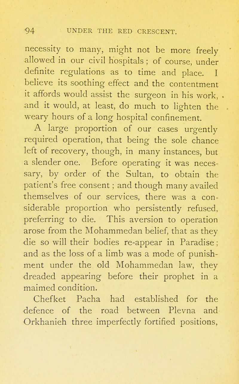 necessity to many, might not be more freely allowed in our civil hospitals ; of course, under definite regulations as to time and place. I believe its soothing effect and the contentment it affords would assist the surgeon in his work, • and it would, at least, do much to lighten the weary hours of a long hospital confinement. A large proportion of our cases urgently required operation, that being the sole chance left of recovery, though, in many instances, but a slender one. Before operating it was neces- sary, by order of the Sultan, to obtain the patient's free consent; and though many availed themselves of our services, there was a con- siderable proportion who persistently refused, preferring to die. This aversion to operation arose from the Mohammedan belief, that as they die so will their bodies re-appear in Paradise; and as the loss of a limb was a mode of punish- ment under the old Mohammedan law, they dreaded appearing before their prophet in a maimed condition. Chefket Pacha had established for the defence of the road between Plevna and Orkhanieh three imperfectly fortified positions,