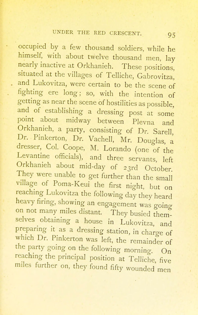 occupied by a few thousand soldiers, while he himself, with about twelve thousand men, lay nearly inactive at Orkhanieh. These positions, situated at the villages of Telliche, Gabrovitza| and Lukovitza, were certain to be the scene of fighting ere long; so, with the intention of getting as near the scene of hostilities as possible, and of establishing a dressing post at some point about midway between Plevna and Orkhanieh, a party, consisting of Dr. Sarell Dr. Pinkerton, Dr. Vachell, Mr. Douglas a dresser, Col. Coope, M. Lorando (one of the Levantine officials), and three servants, left Orkhanieh about mid-day of 23rd October They were unable to get further than the small village of Poma-Keui the first night, but on reaching Lukovitza the following day they heard heavy firing, showing an engagement was going on not many miles distant. They busied them- selves obtaining a house in Lukovitza, and preparing it as a dressing station, in charge of which Dr. Pinkerton was left, the remainder of the party going on the following morning. On reaching the principal position at Telliche five miles further on, they found fifty wounded'men