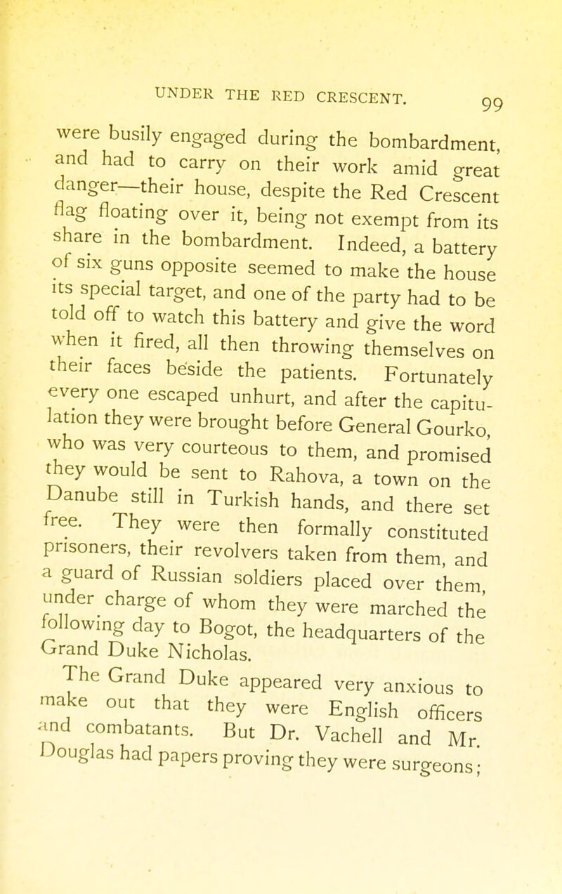 were busily engaged during the bombardment, and had to carry on their work amid great danger—their house, despite the Red Crescent flag floating over it, being not exempt from its share in the bombardment. Indeed, a battery of six guns opposite seemed to make the house its special target, and one of the party had to be told off to watch this battery and give the word when it fired, all then throwing themselves on their faces beside the patients. Fortunately every one escaped unhurt, and after the capitu- lation they were brought before General Gourko who was very courteous to them, and promised they would be sent to Rahova, a town on the Danube still in Turkish hands, and there set free. They were then formally constituted prisoners, their revolvers taken from them and a guard of Russian soldiers placed over them under charge of whom they were marched the following day to Bogot, the headquarters of the Grand Duke Nicholas. The Grand Duke appeared very anxious to make out that they were English officers and combatants. But Dr. Vachell and Mr Douglas had papers proving they were surgeons ■