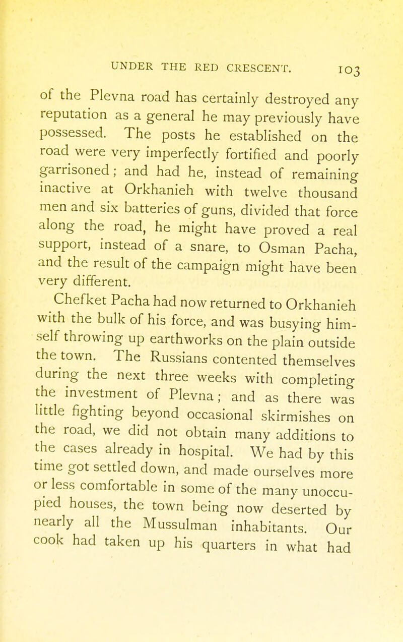 of the Plevna road has certainly destroyed any reputation as a general he may previously have possessed. The posts he established on the road were very imperfectly fortified and poorly garrisoned; and had he, instead of remaining inactive at Orkhanieh with twelve thousand men and six batteries of guns, divided that force along the road, he might have proved a real support, instead of a snare, to Osman Pacha, and the result of the campaign might have been very different. Chefket Pacha had now returned to Orkhanieh with the bulk of his force, and was busying him- self throwing up earthworks on the plain outside the town. The Russians contented themselves during the next three weeks with completing the investment of Plevna; and as there was little fighting beyond occasional skirmishes on the road, we did not obtain many additions to the cases already in hospital. We had by this time got settled down, and made ourselves more or less comfortable in some of the many unoccu- pied houses, the town being now deserted by nearly all the Mussulman inhabitants. Our cook had taken up his quarters in what had