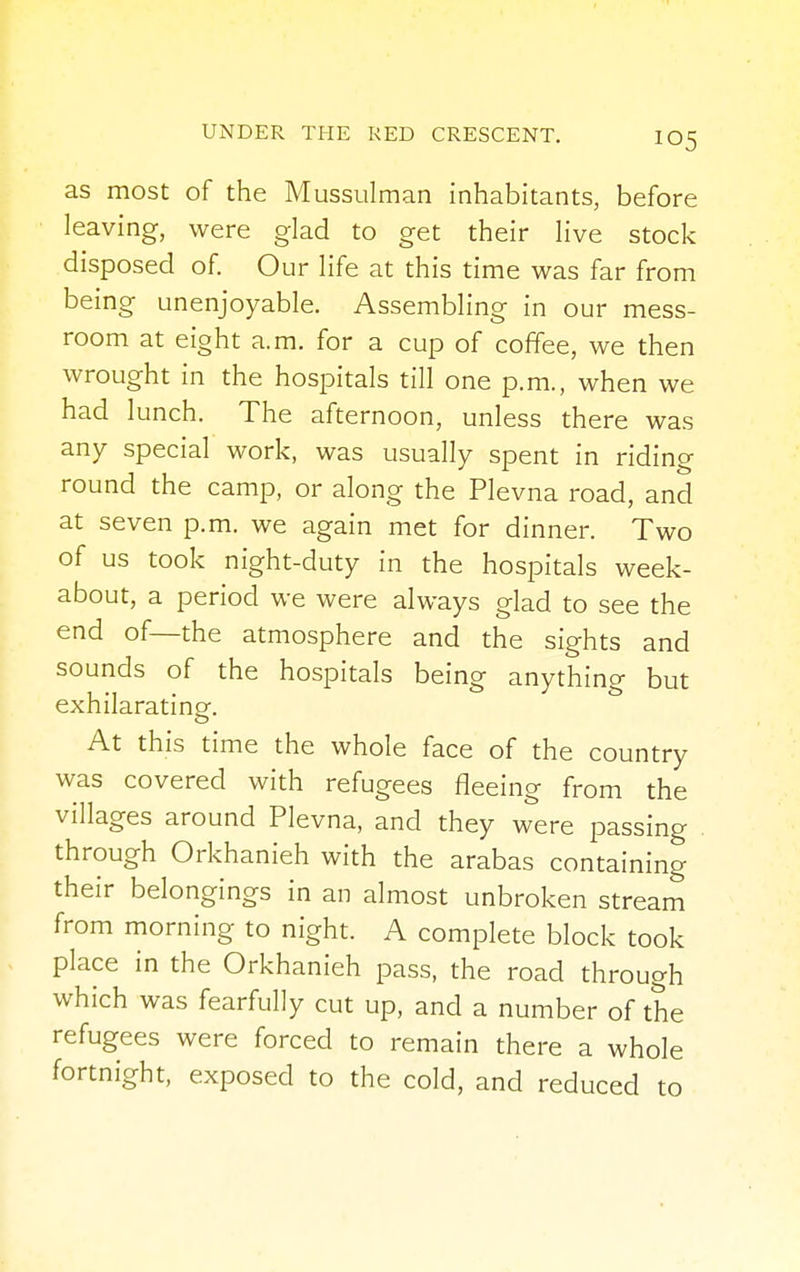 as most of the Mussulman inhabitants, before leaving, were glad to get their live stock disposed of. Our life at this time was far from being unenjoyable. Assembling in our mess- room at eight a.m. for a cup of coffee, we then wrought in the hospitals till one p.m., when we had lunch. The afternoon, unless there was any special work, was usually spent in riding round the camp, or along the Plevna road, and at seven p.m. we again met for dinner. Two of us took night-duty in the hospitals week- about, a period we were always glad to see the end of—the atmosphere and the sights and sounds of the hospitals being anything but exhilarating. At this time the whole face of the country was covered with refugees fleeing from the villages around Plevna, and they were passing through Orkhanieh with the arabas containing their belongings in an almost unbroken stream from morning to night. A complete block took place in the Orkhanieh pass, the road through which was fearfully cut up, and a number of the refugees were forced to remain there a whole fortnight, exposed to the cold, and reduced to