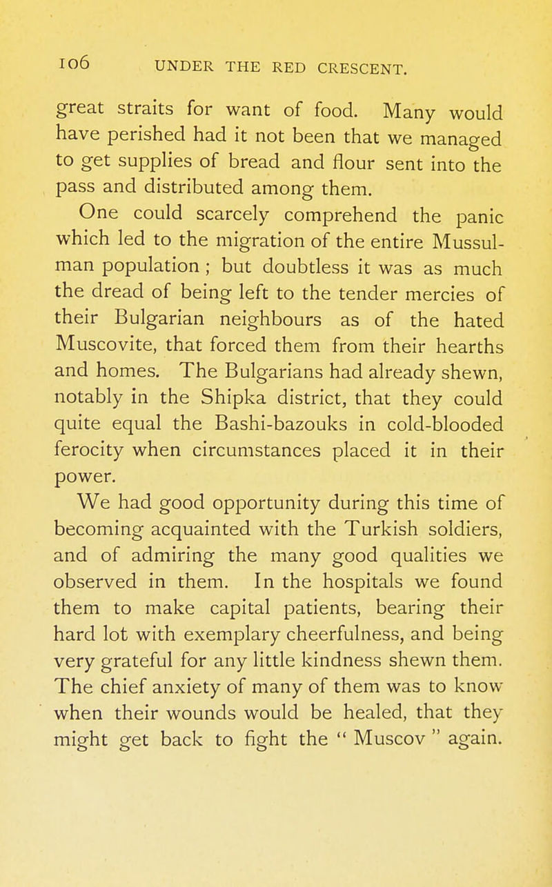 great straits for want of food. Many would have perished had it not been that we managed to get supplies of bread and flour sent into the pass and distributed among them. One could scarcely comprehend the panic which led to the migration of the entire Mussul- man population ; but doubtless it was as much the dread of being left to the tender mercies of their Bulgarian neighbours as of the hated Muscovite, that forced them from their hearths and homes. The Bulgarians had already shewn, notably in the Shipka district, that they could quite equal the Bashi-bazouks in cold-blooded ferocity when circumstances placed it in their power. We had good opportunity during this time of becoming acquainted with the Turkish soldiers, and of admiring the many good qualities we observed in them. In the hospitals we found them to make capital patients, bearing their hard lot with exemplary cheerfulness, and being very grateful for any little kindness shewn them. The chief anxiety of many of them was to know when their wounds would be healed, that they might get back to fight the  Muscov  again.