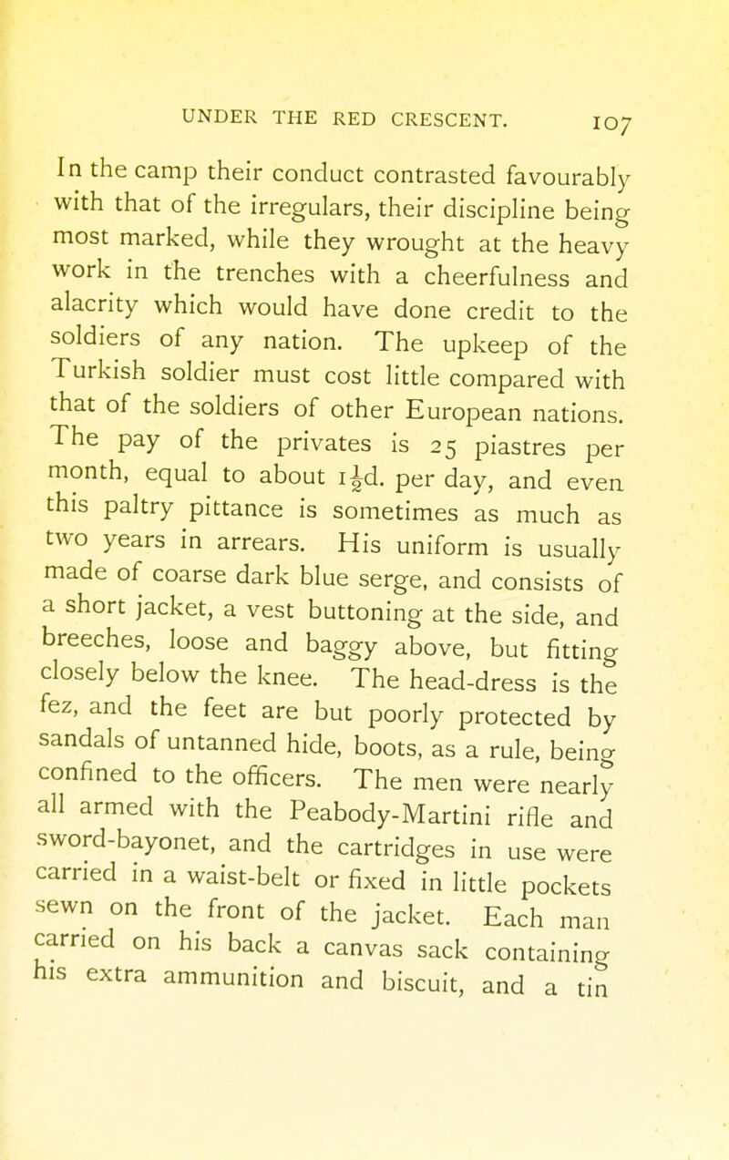 IO7 In the camp their conduct contrasted favourably with that of the irregulars, their discipline being most marked, while they wrought at the heavy work in the trenches with a cheerfulness and alacrity which would have done credit to the soldiers of any nation. The upkeep of the Turkish soldier must cost little compared with that of the soldiers of other European nations. The pay of the privates is 25 piastres per month, equal to about ijd. per day, and even this paltry pittance is sometimes as much as two years in arrears. His uniform is usually made of coarse dark blue serge, and consists of a short jacket, a vest buttoning at the side, and breeches, loose and baggy above, but fitting closely below the knee. The head-dress is the fez, and the feet are but poorly protected by sandals of untanned hide, boots, as a rule, being confined to the officers. The men were nearly all armed with the Peabody-Martini rifle and sword-bayonet, and the cartridges in use were carried in a waist-belt or fixed in little pockets sewn on the front of the jacket. Each man carried on his back a canvas sack containing his extra ammunition and biscuit, and a tin