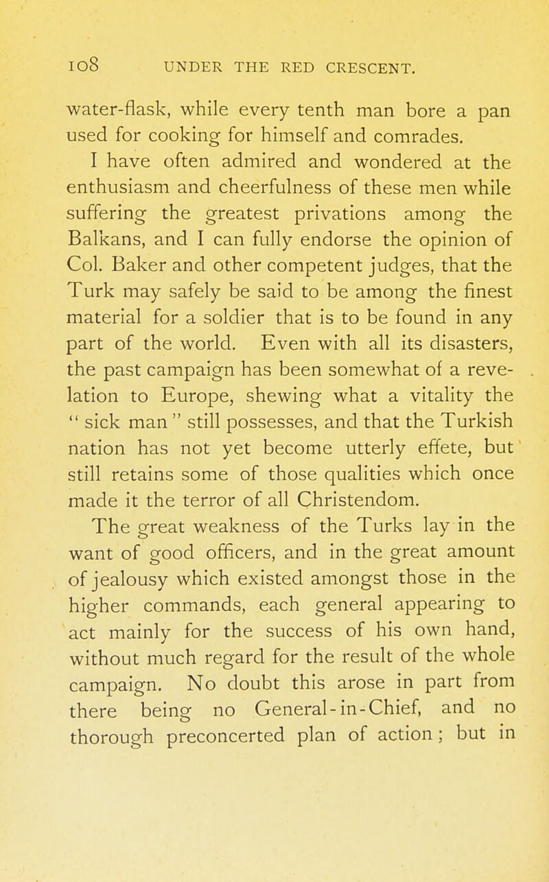water-flask, while every tenth man bore a pan used for cooking for himself and comrades. I have often admired and wondered at the enthusiasm and cheerfulness of these men while suffering the greatest privations among the Balkans, and I can fully endorse the opinion of Col. Baker and other competent judges, that the Turk may safely be said to be among the finest material for a soldier that is to be found in any part of the world. Even with all its disasters, the past campaign has been somewhat of a reve- lation to Europe, shewing what a vitality the  sick man  still possesses, and that the Turkish nation has not yet become utterly effete, but still retains some of those qualities which once made it the terror of all Christendom. The great weakness of the Turks lay in the want of good officers, and in the great amount of jealousy which existed amongst those in the higher commands, each general appearing to act mainly for the success of his own hand, without much regard for the result of the whole campaign. No doubt this arose in part from there being no General-in-Chief, and no thorough preconcerted plan of action; but in