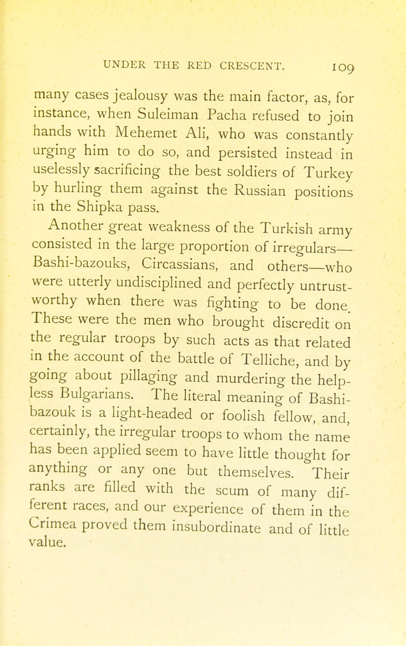 many cases jealousy was the main factor, as, for instance, when Suleiman Pacha refused to join hands with Mehemet Ali, who was constantly urging him to do so, and persisted instead in uselessly sacrificing the best soldiers of Turkey by hurling them against the Russian positions in the Shipka pass. Another great weakness of the Turkish army consisted in the large proportion of irregulars Bashi-bazouks, Circassians, and others—who were utterly undisciplined and perfectly untrust- worthy when there was fighting to be done These were the men who brought discredit on the regular troops by such acts as that related in the account of the battle of Telliche, and by going about pillaging and murdering the help- less Bulgarians. The literal meaning of Bashi- bazouk is a light-headed or foolish fellow, and, certainly, the irregular troops to whom the name has been applied seem to have little thought for anything or any one but themselves. &Their ranks are filled with the scum of many dif- ferent races, and our experience of them in the Crimea proved them insubordinate and of little value.