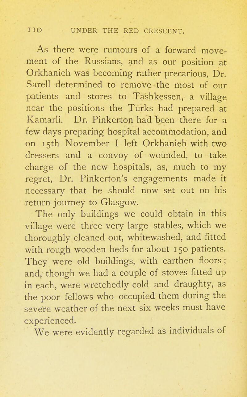 As there were rumours of a forward move- ment of the Russians, and as our position at Orkhanieh was becoming rather precarious, Dr. Sarell determined to remove the most of our patients and stores to Tashkessen, a village near the positions the Turks had prepared at Kamarli. Dr. Pinkerton had been there for a few days preparing hospital accommodation, and on 15th November I left Orkhanieh with two dressers and a convoy of wounded, to take charge of the new hospitals, as, much to my regret, Dr. Pinkerton's engagements made it necessary that he should now set out on his return journey to Glasgow. The only buildings we could obtain in this village were three very large stables, which we thoroughly cleaned out, whitewashed, and fitted with rough wooden beds for about 150 patients. They were old buildings, with earthen floors ; and, though we had a couple of stoves fitted up in each, were wretchedly cold and draughty, as the poor fellows who occupied them during the severe weather of the next six weeks must have experienced. We were evidently regarded as individuals of