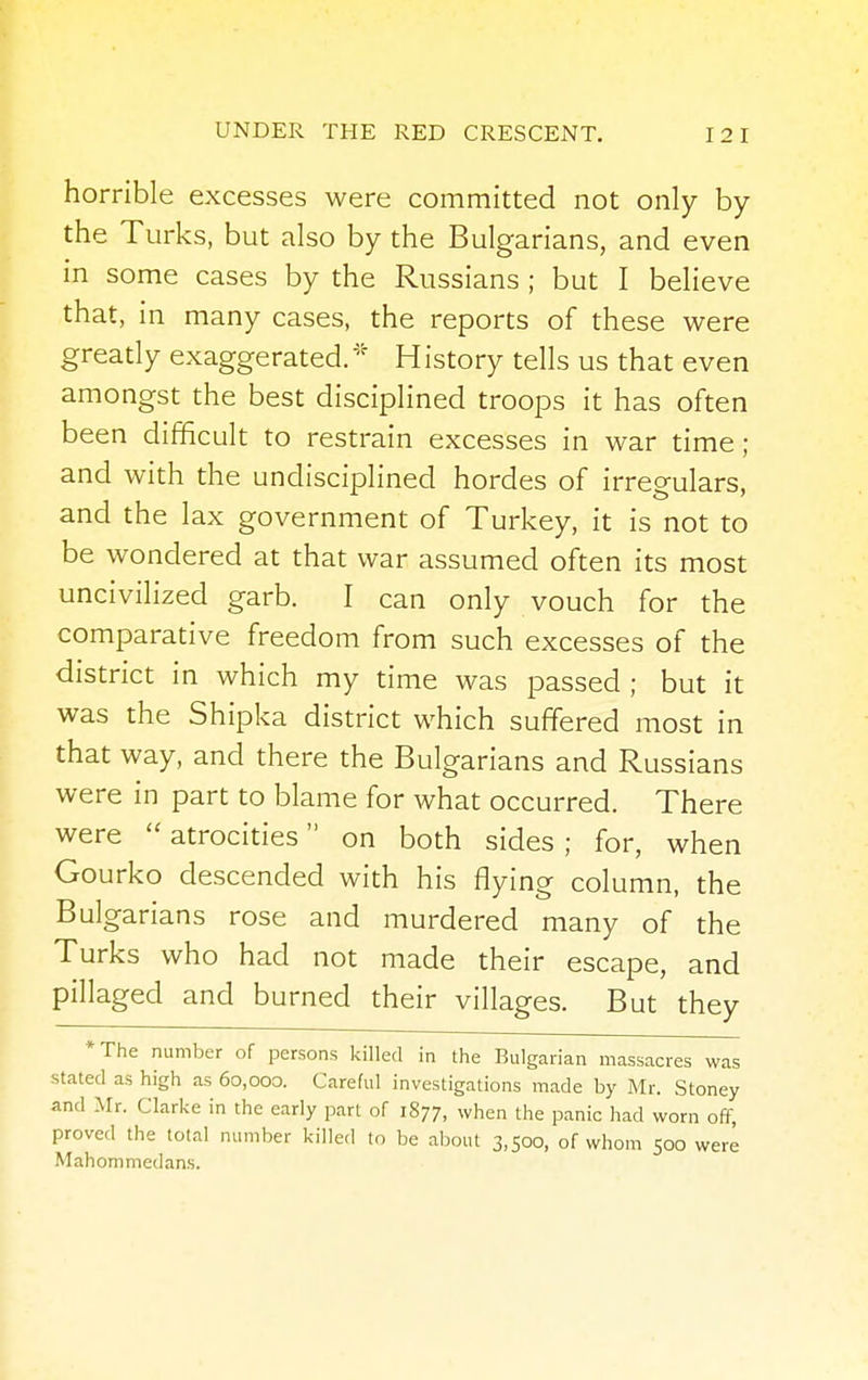 horrible excesses were committed not only by the Turks, but also by the Bulgarians, and even in some cases by the Russians ; but I believe that, in many cases, the reports of these were greatly exaggerated. History tells us that even amongst the best disciplined troops it has often been difficult to restrain excesses in war time; and with the undisciplined hordes of irregulars, and the lax government of Turkey, it is not to be wondered at that war assumed often its most uncivilized garb. I can only vouch for the comparative freedom from such excesses of the district in which my time was passed ; but it was the Shipka district which suffered most in that way, and there the Bulgarians and Russians were in part to blame for what occurred. There were  atrocities on both sides ; for, when Gourko descended with his flying column, the Bulgarians rose and murdered many of the Turks who had not made their escape, and pillaged and burned their villages. But they *The number of persons killed in the Bulgarian massacres was stated as high as 60,000. Careful investigations made by Mr. Stoney and Mr. Clarke in the early part of 1877, when the panic had worn off, proved the total number killed to be about 3,500, of whom 500 were Mahommedans.