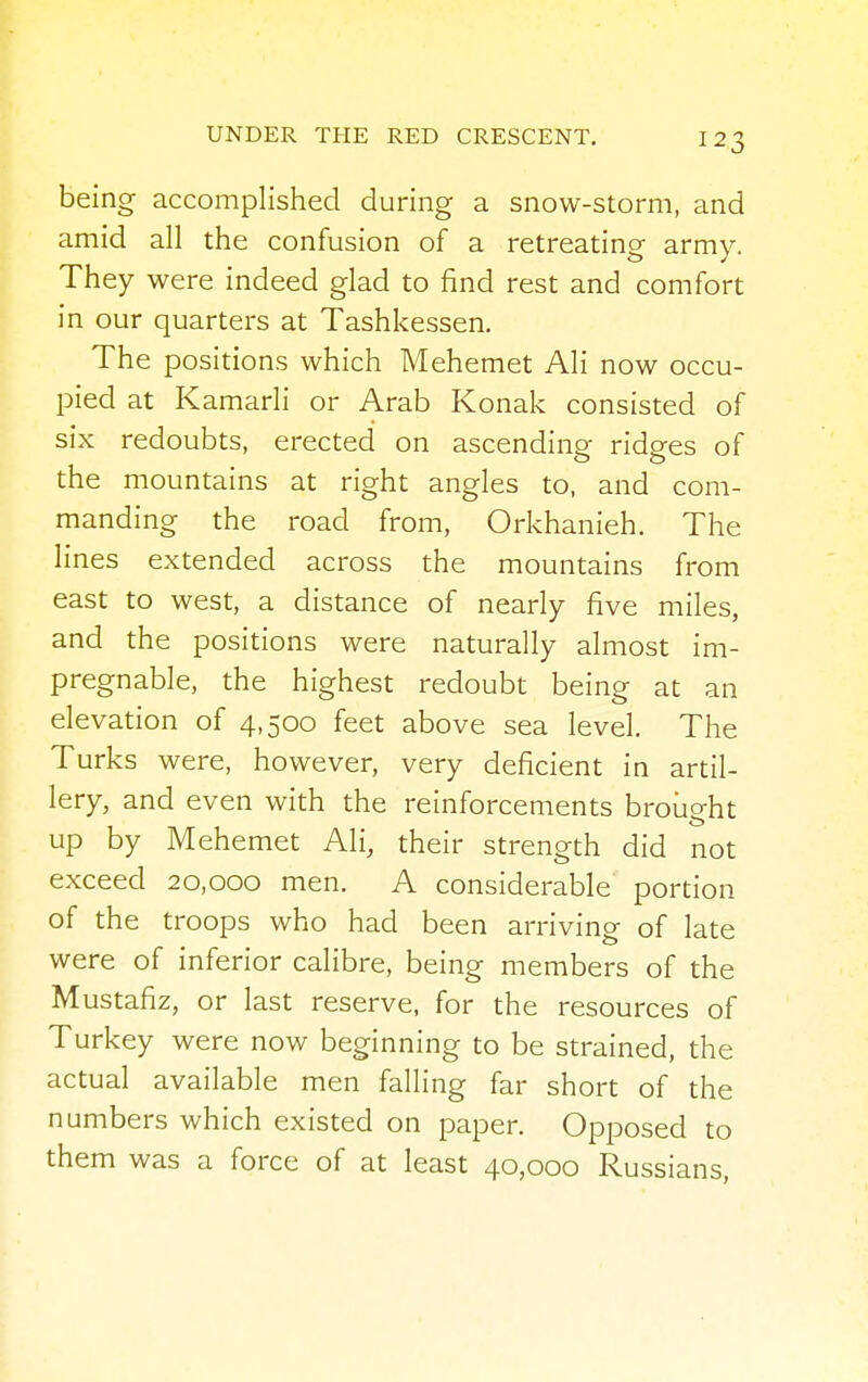 being accomplished during a snow-storm, and amid all the confusion of a retreating army. They were indeed glad to find rest and comfort in our quarters at Tashkessen. The positions which Mehemet Ali now occu- pied at Kamarli or Arab Konak consisted of six redoubts, erected on ascending ridges of the mountains at right angles to, and com- manding the road from, Orkhanieh. The lines extended across the mountains from east to west, a distance of nearly five miles, and the positions were naturally almost im- pregnable, the highest redoubt being at an elevation of 4,500 feet above sea level. The Turks were, however, very deficient in artil- lery, and even with the reinforcements brought up by Mehemet Ali, their strength did not exceed 20,000 men. A considerable portion of the troops who had been arriving of late were of inferior calibre, being members of the Mustafiz, or last reserve, for the resources of Turkey were now beginning to be strained, the actual available men falling far short of the numbers which existed on paper. Opposed to them was a force of at least 40,000 Russians,