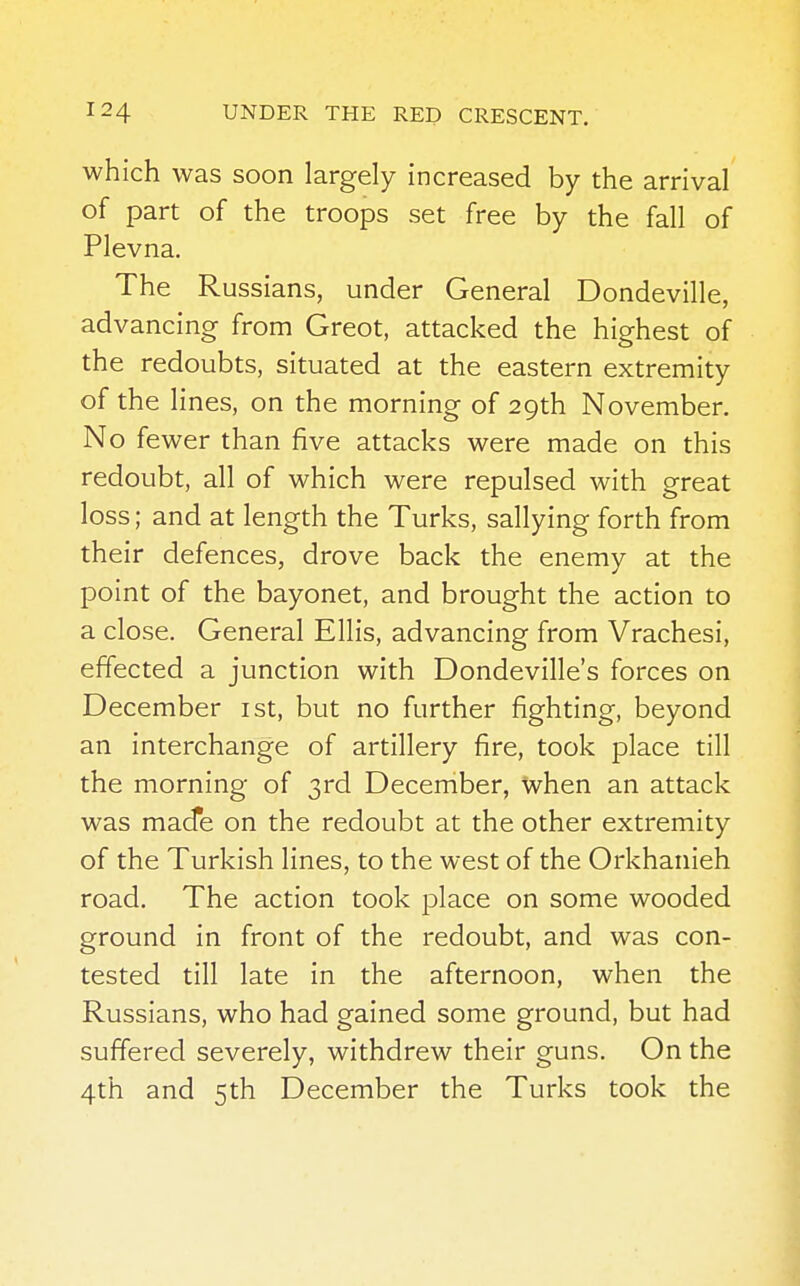 which was soon largely increased by the arrival of part of the troops set free by the fall of Plevna. The Russians, under General Dondeville, advancing from Greot, attacked the highest of the redoubts, situated at the eastern extremity of the lines, on the morning of 29th November. No fewer than five attacks were made on this redoubt, all of which were repulsed with great loss; and at length the Turks, sallying forth from their defences, drove back the enemy at the point of the bayonet, and brought the action to a close. General Ellis, advancing from Vrachesi, effected a junction with Dondeville's forces on December 1st, but no further fighting, beyond an interchange of artillery fire, took place till the morning of 3rd December, when an attack was made on the redoubt at the other extremity of the Turkish lines, to the west of the Orkhanieh road. The action took place on some wooded ground in front of the redoubt, and was con- tested till late in the afternoon, when the Russians, who had gained some ground, but had suffered severely, withdrew their guns. On the 4th and 5th December the Turks took the