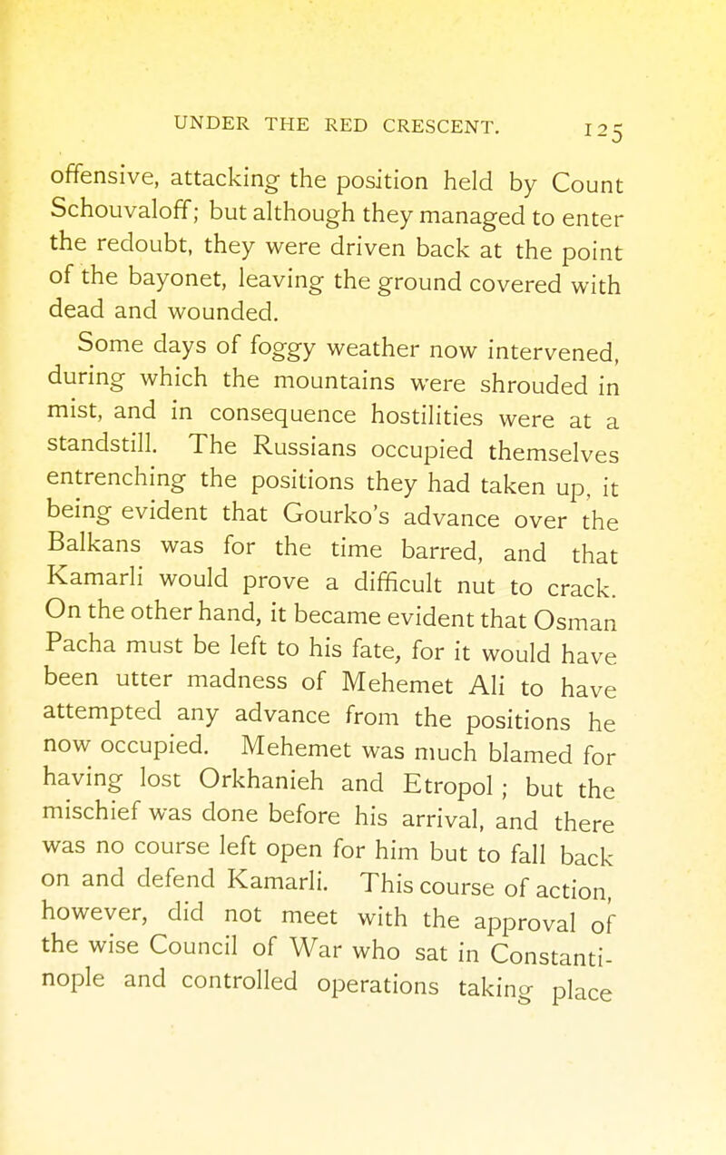offensive, attacking the position held by Count Schouvaloff; but although they managed to enter the redoubt, they were driven back at the point of the bayonet, leaving the ground covered with dead and wounded. Some days of foggy weather now intervened, during which the mountains were shrouded in mist, and in consequence hostilities were at a standstill. The Russians occupied themselves entrenching the positions they had taken up, it being evident that Gourko's advance over the Balkans was for the time barred, and that Kamarli would prove a difficult nut to crack. On the other hand, it became evident that Osman Pacha must be left to his fate, for it would have been utter madness of Mehemet Ali to have attempted any advance from the positions he now occupied. Mehemet was much blamed for having lost Orkhanieh and Etropol ; but the mischief was done before his arrival, and there was no course left open for him but to fall back on and defend Kamarli. This course of action, however, did not meet with the approval of the wise Council of War who sat in Constanti- nople and controlled operations taking place