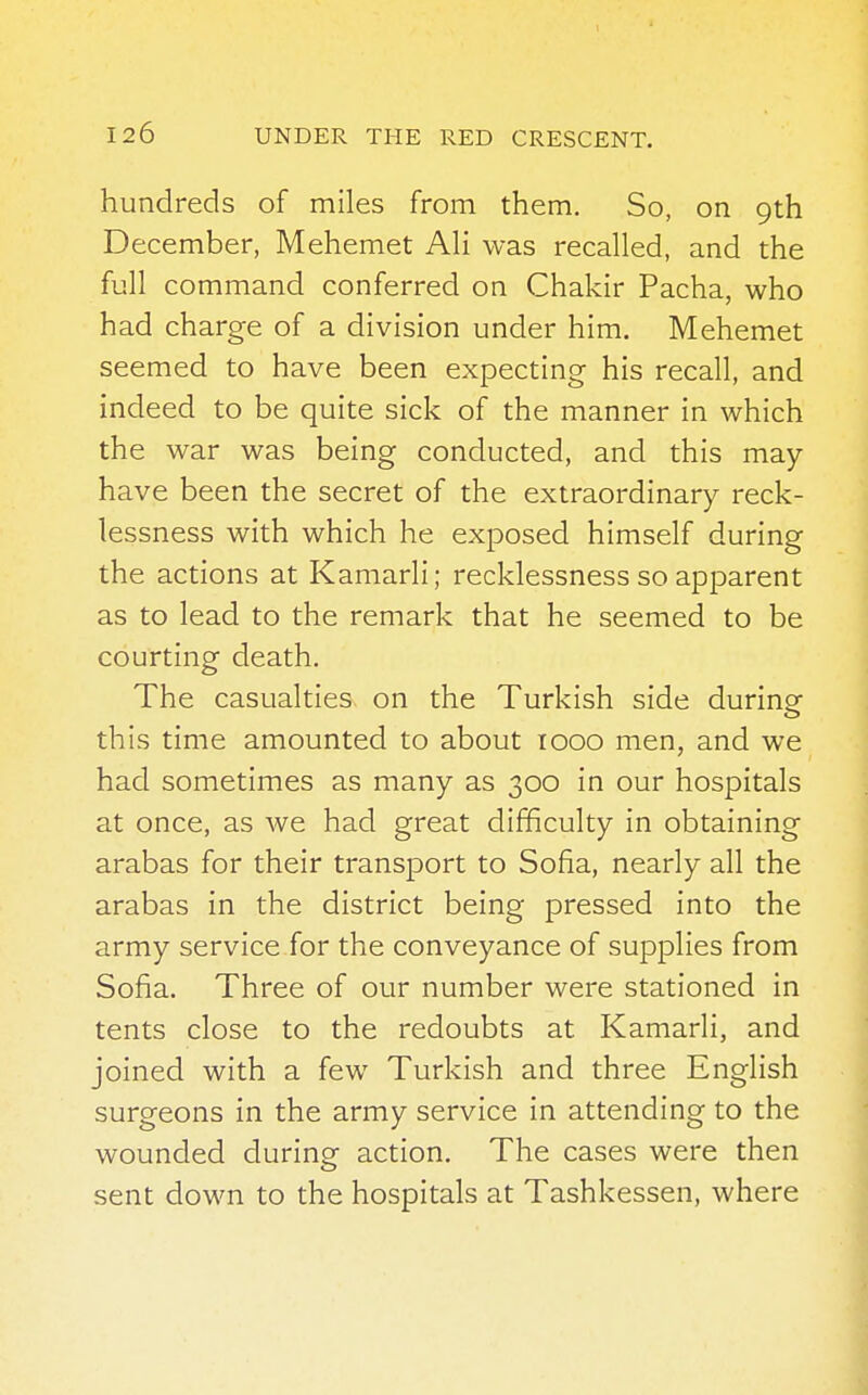 hundreds of miles from them. So, on 9th December, Mehemet Ali was recalled, and the full command conferred on Chakir Pacha, who had charge of a division under him. Mehemet seemed to have been expecting his recall, and indeed to be quite sick of the manner in which the war was being conducted, and this may- have been the secret of the extraordinary reck- lessness with which he exposed himself during the actions at Kamarli; recklessness so apparent as to lead to the remark that he seemed to be courting death. The casualties on the Turkish side during- this time amounted to about 1000 men, and we had sometimes as many as 300 in our hospitals at once, as we had great difficulty in obtaining arabas for their transport to Sofia, nearly all the arabas in the district being pressed into the army service for the conveyance of supplies from Sofia. Three of our number were stationed in tents close to the redoubts at Kamarli, and joined with a few Turkish and three English surgeons in the army service in attending to the wounded during action. The cases were then sent down to the hospitals at Tashkessen, where