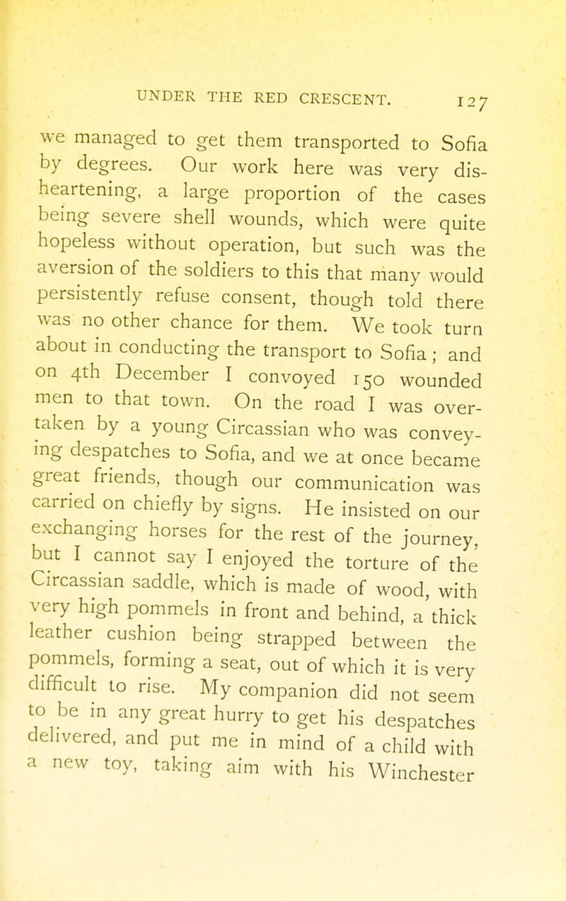 we managed to get them transported to Sofia by degrees. Our work here was very dis- heartening, a large proportion of the cases being severe shell wounds, which were quite hopeless without operation, but such was the aversion of the soldiers to this that many would persistently refuse consent, though told there was no other chance for them. We took turn about in conducting the transport to Sofia; and on 4th December I convoyed 150 wounded men to that town. On the road I was over- taken by a young Circassian who was convey- ing despatches to Sofia, and we at once became great friends, though our communication was carried on chiefly by signs. He insisted on our exchanging horses for the rest of the journey, but I cannot say I enjoyed the torture of the Circassian saddle, which is made of wood, with very high pommels in front and behind, a thick leather cushion being strapped between the pommels, forming a seat, out of which it is very difficult to rise. My companion did not seem to be in any great hurry to get his despatches delivered, and put me in mind of a child with a new toy, taking aim with his Winchester