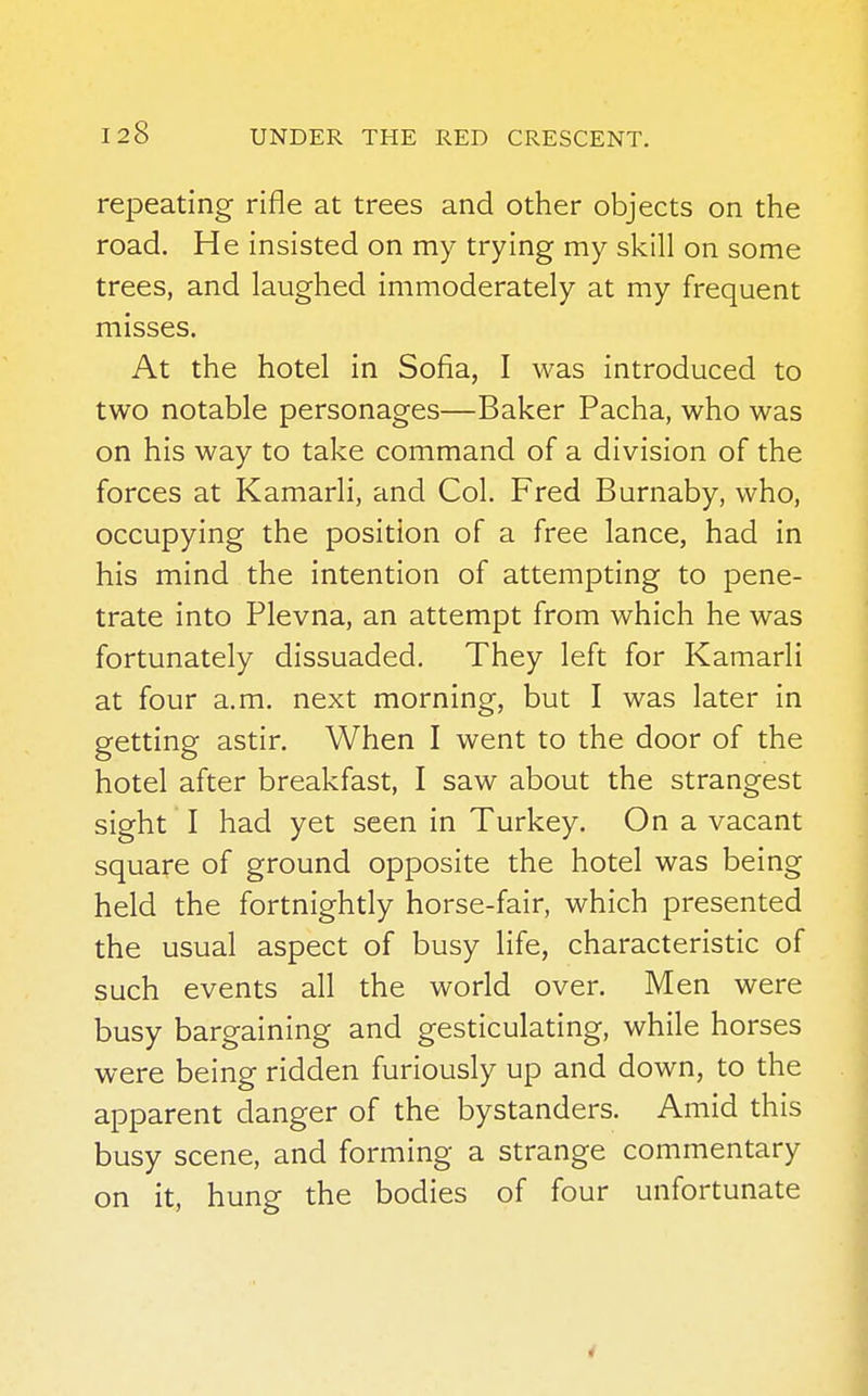 repeating rifle at trees and other objects on the road. He insisted on my trying my skill on some trees, and laughed immoderately at my frequent misses. At the hotel in Sofia, I was introduced to two notable personages—Baker Pacha, who was on his way to take command of a division of the forces at Kamarli, and Col. Fred Burnaby, who, occupying the position of a free lance, had in his mind the intention of attempting to pene- trate into Plevna, an attempt from which he was fortunately dissuaded. They left for Kamarli at four a.m. next morning, but I was later in getting astir. When I went to the door of the hotel after breakfast, I saw about the strangest sight I had yet seen in Turkey. On a vacant square of ground opposite the hotel was being held the fortnightly horse-fair, which presented the usual aspect of busy life, characteristic of such events all the world over. Men were busy bargaining and gesticulating, while horses were being ridden furiously up and down, to the apparent danger of the bystanders. Amid this busy scene, and forming a strange commentary on it, hung the bodies of four unfortunate