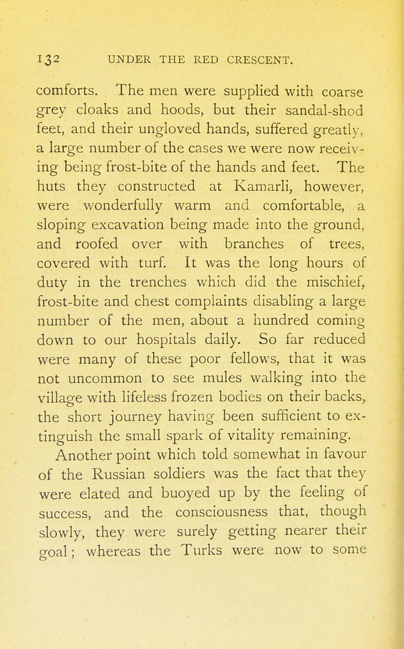 comforts. The men were supplied with coarse grey cloaks and hoods, but their sandal-shod feet, and their ungloved hands, suffered greatly, a large number of the cases we were now receiv- ing being frost-bite of the hands and feet. The huts they constructed at Kamarli, however, were wonderfully warm and comfortable, a sloping excavation being made into the ground, and roofed over with branches of trees, covered with turf. It was the long hours of duty in the trenches which did the mischief, frost-bite and chest complaints disabling a large number of the men, about a hundred coming down to our hospitals daily. So far reduced were many of these poor fellows, that it was not uncommon to see mules walking into the village with lifeless frozen bodies on their backs, the short journey having been sufficient to ex- tinguish the small spark of vitality remaining. Another point which told somewhat in favour of the Russian soldiers was the fact that they were elated and buoyed up by the feeling of success, and the consciousness that, though slowly, they were surely getting nearer their sroal; whereas the Turks were now to some