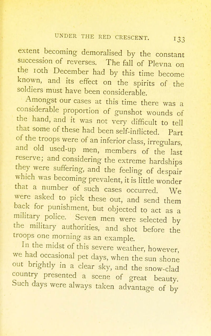 extent becoming demoralised by the constant succession of reverses. The fall of Plevna on the 10th December had by this time become known, and its effect on the spirits of the soldiers must have been considerable. Amongst our cases at this time there was a considerable proportion of gunshot wounds of the hand, and it was not very difficult to tell that some of these had been self-inflicted. Part of the troops were of an inferior class, irregulars, and old used-up men, members of the last reserve; and considering the extreme hardships they were suffering, and the feeling of despair which was becoming prevalent, it is little wonder that a number of such cases occurred. We were asked to pick these out, and send them back for punishment, but objected to act as a military police. Seven men were selected by the military authorities, and shot before the troops one morning as an example. In the midst of this severe weather, however we had occasional pet days, when the sun shone out brightly in a clear sky, and the snow-clad country presented a scene of great beauty, bucn days were always taken advantage of by