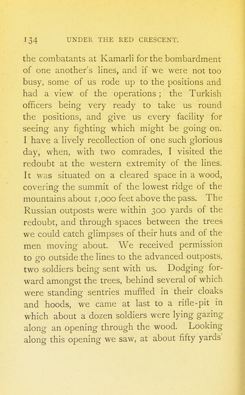 the combatants at Kamarli for the bombardment of one another's lines, and if we were not too busy, some of us rode up to the positions and had a view of the operations ; the Turkish officers being very ready to take us round the positions, and give us every facility for seeing any fighting which might be going on. I have a lively recollection of one such glorious day, when, with two comrades, I visited the redoubt at the western extremity of the lines. It was situated on a cleared space in a wood, covering the summit of the lowest ridge of the mountains about 1,000 feet above the pass. The Russian outposts were within 300 yards of the redoubt, and through spaces between the trees we could catch glimpses of their huts and of the men moving about. We received permission to go outside the lines to the advanced outposts, two soldiers being sent with us. Dodging for- ward amongst the trees, behind several of which were standing sentries muffled in their cloaks and hoods, we came at last to a rifle-pit in which about a dozen soldiers were lying gazing along an opening through the wood. Looking along this opening we saw, at about fifty yards'