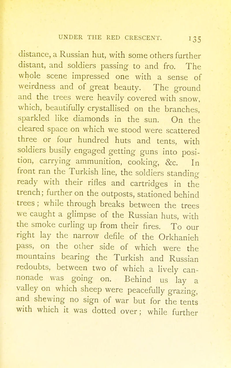 J35 distance, a Russian hut, with some others further distant, and soldiers passing to and fro. The whole scene impressed one with a sense of weirdness and of great beauty. The ground and the trees were heavily covered with snow, which, beautifully crystallised on the branches, sparkled like diamonds in the sun. On the cleared space on which we stood were scattered three or four hundred huts and tents, with soldiers busily engaged getting guns into posi- tion, carrying ammunition, cooking, &c. In front ran the Turkish line, the soldiers standing ready with their rifles and cartridges in the trench; further on the outposts, stationed behind trees ; while through breaks between the trees we caught a glimpse of the Russian huts, with the smoke curling up from their fires. To our right lay the narrow defile of the Orkhanieh pass, on the other side of which were the mountains bearing the Turkish and Russian redoubts, between two of which a lively can- nonade was going on. Behind us lay a valley on which sheep were peacefully grazing, and shewing no sign of war but for the tents with which it was dotted over; while further