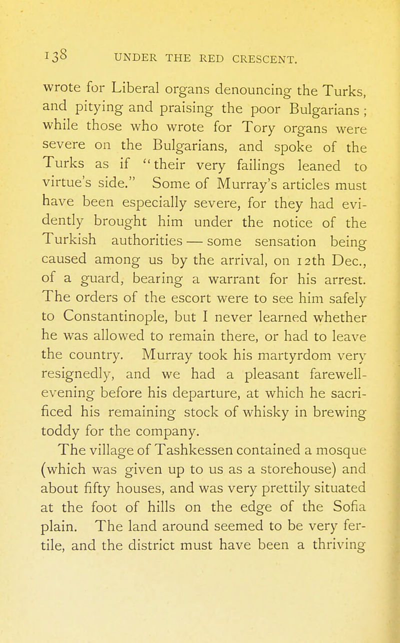 wrote for Liberal organs denouncing the Turks, and pitying and praising the poor Bulgarians ; while those who wrote for Tory organs were severe on the Bulgarians, and spoke of the Turks as if their very failings leaned to virtue's side. Some of Murray's articles must have been especially severe, for they had evi- dently brought him under the notice of the Turkish authorities — some sensation being caused among us by the arrival, on 12th Dec, of a guard, bearing a warrant for his arrest. The orders of the escort were to see him safely to Constantinople, but I never learned whether he was allowed to remain there, or had to leave the country. Murray took his martyrdom very resignedly, and we had a pleasant farewell- evening before his departure, at which he sacri- ficed his remaining stock of whisky in brewing toddy for the company. The village of Tashkessen contained a mosque (which was given up to us as a storehouse) and about fifty houses, and was very prettily situated at the foot of hills on the edge of the Sofia plain. The land around seemed to be very fer- tile, and the district must have been a thriving