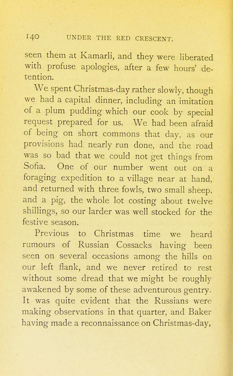 seen them at Kamarli, and they were liberated with profuse apologies, after a few hours' de- tention. We spent Christmas-day rather slowly, though we had a capital dinner, including an imitation of a plum pudding which our cook by special request prepared for us. We had been afraid of being on short commons that day, as our provisions had nearly run done, and the road was so bad that we could not get things from Sofia. One of our number went out on a foraging expedition to a village near at hand, and returned with three fowls, two small sheep, and a pig, the whole lot costing about twelve shillings, so our larder was well stocked for the festive season. Previous to Christmas time we heard rumours of Russian Cossacks having been seen on several occasions among the hills on our left flank, and we never retired to rest without some dread that we might be roughly awakened by some of these adventurous gentry. It was quite evident that the Russians were making observations in that quarter, and Baker having made a reconnaissance on Christmas-day,