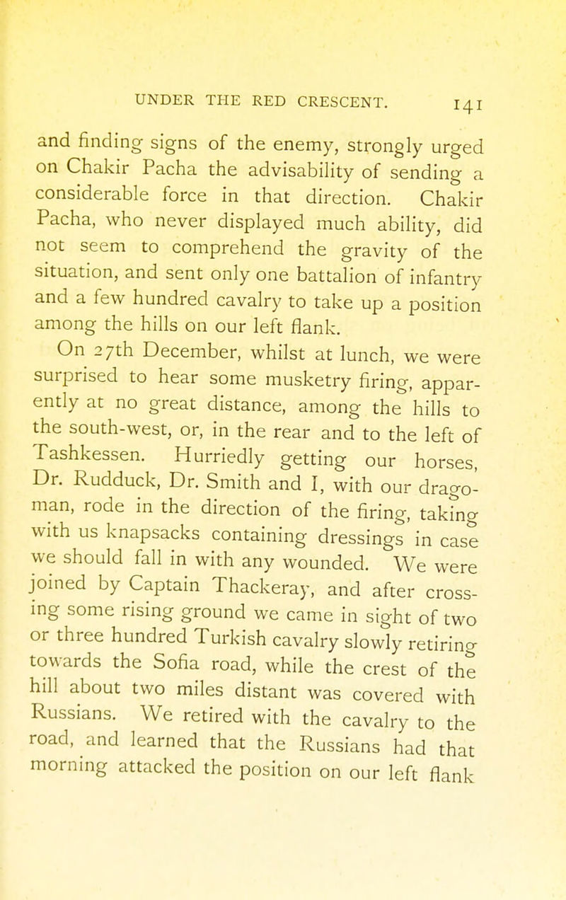 and finding signs of the enemy, strongly urged on Chakir Pacha the advisability of sending a considerable force in that direction. Chakir Pacha, who never displayed much ability, did not seem to comprehend the gravity of the situation, and sent only one battalion of infantry and a few hundred cavalry to take up a position among the hills on our left flank. On 27th December, whilst at lunch, we were surprised to hear some musketry firing, appar- ently at no great distance, among the hills to the south-west, or, in the rear and to the left of Tashkessen. Hurriedly getting our horses, Dr. Rudduck, Dr. Smith and I, with our drago- man, rode in the direction of the firing, takmg with us knapsacks containing dressings in case we should fall in with any wounded. We were joined by Captain Thackeray, and after cross- ing some rising ground we came in sight of two or three hundred Turkish cavalry slowly retiring towards the Sofia road, while the crest of the hill about two miles distant was covered with Russians. We retired with the cavalry to the road, and learned that the Russians had that morning attacked the position on our left flank