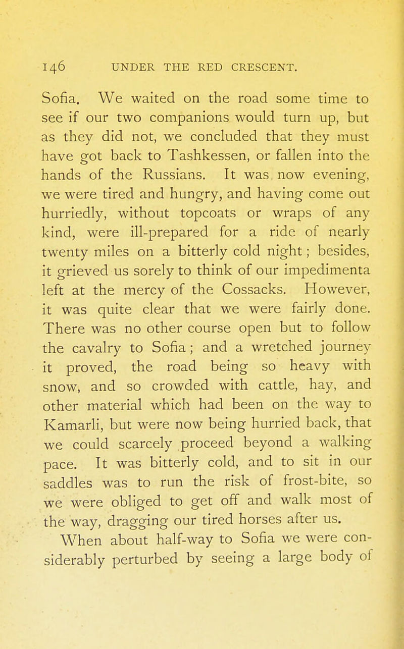 Sofia. We waited on the road some time to see if our two companions would turn up, but as they did not, we concluded that they must have got back to Tashkessen, or fallen into the hands of the Russians. It was now evening, we were tired and hungry, and having come out hurriedly, without topcoats or wraps of any kind, were ill-prepared for a ride of nearly twenty miles on a bitterly cold night; besides, it grieved us sorely to think of our impedimenta left at the mercy of the Cossacks. However, it was quite clear that we were fairly done. There was no other course open but to follow the cavalry to Sofia ; and a wretched journey it proved, the road being so heavy with snow, and so crowded with cattle, hay, and other material which had been on the way to Kamarli, but were now being hurried back, that we could scarcely proceed beyond a walking pace. It was bitterly cold, and to sit in our saddles was to run the risk of frost-bite, so we were obliged to get off and walk most of the way, dragging our tired horses after us. When about half-way to Sofia we were con- siderably perturbed by seeing a large body of