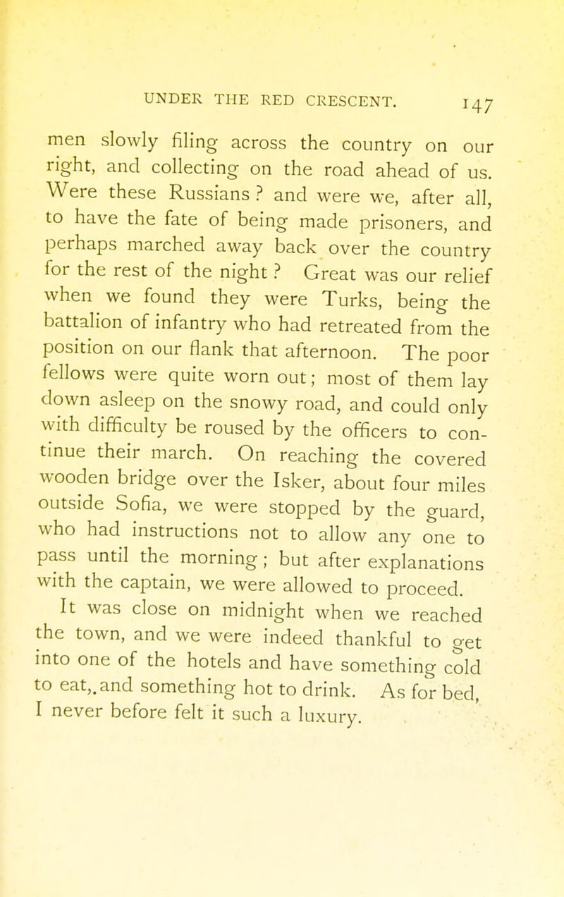 men slowly filing across the country on our right, and collecting on the road ahead of us. Were these Russians ? and were we, after all, to have the fate of being made prisoners, and perhaps marched away back over the country for the rest of the night ? Great was our relief when we found they were Turks, being the battalion of infantry who had retreated from the position on our flank that afternoon. The poor fellows were quite worn out; most of them lay down asleep on the snowy road, and could only with difficulty be roused by the officers to con- tinue their march. On reaching the covered wooden bridge over the Isker, about four miles outside Sofia, we were stopped by the guard, who had instructions not to allow any one to pass until the morning; but after explanations with the captain, we were allowed to proceed. It was close on midnight when we reached the town, and we were indeed thankful to get into one of the hotels and have something cold to eat,, and something hot to drink. As for bed, I never before felt it such a luxury.