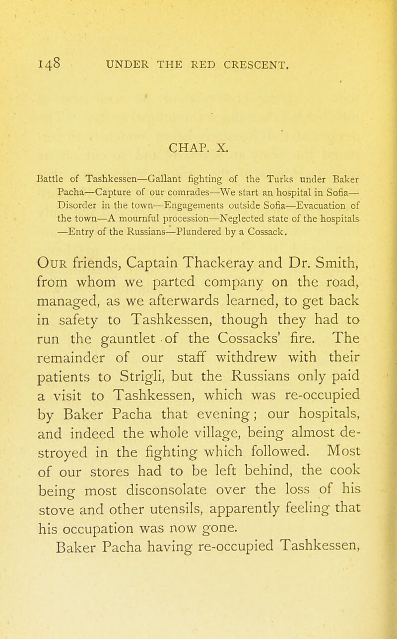 CHAP. X. Battle of Tashkessen—Gallant fighting of the Turks under Baker Pacha—Capture of our comrades—We start an hospital in Sofia— Disorder in the town—Engagements outside Sofia—Evacuation of the town—A mournful procession—Neglected state of the hospitals —Entry of the Russians—Plundered by a Cossack. Our friends, Captain Thackeray and Dr. Smith, from whom we parted company on the road, managed, as we afterwards learned, to get back in safety to Tashkessen, though they had to run the gauntlet of the Cossacks' fire. The remainder of our staff withdrew with their patients to Strigli, but the Russians only paid a visit to Tashkessen, which was re-occupied by Baker Pacha that evening; our hospitals, and indeed the whole village, being almost de- stroyed in the fighting which followed. Most of our stores had to be left behind, the cook being most disconsolate over the loss of his stove and other utensils, apparently feeling that his occupation was now gone. Baker Pacha having re-occupied Tashkessen,