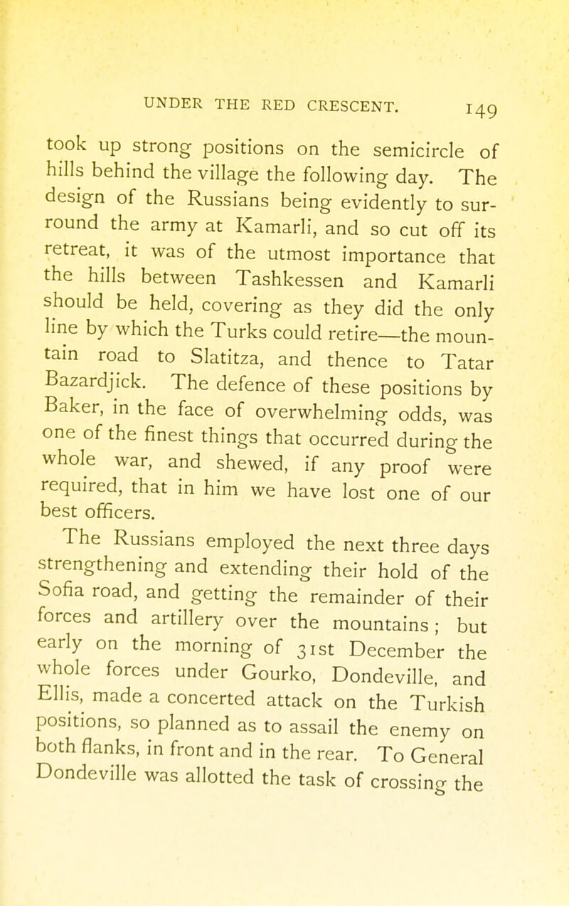 took up strong positions on the semicircle of hills behind the village the following day. The design of the Russians being evidently to sur- round the army at Kamarli, and so cut off its retreat, it was of the utmost importance that the hills between Tashkessen and Kamarli should be held, covering as they did the only line by which the Turks could retire—the moun- tain road to Slatitza, and thence to Tatar Bazardjick. The defence of these positions by Baker, in the face of overwhelming odds, was one of the finest things that occurred during the whole war, and shewed, if any proof were required, that in him we have lost one of our best officers. The Russians employed the next three days strengthening and extending their hold of the Sofia road, and getting the remainder of their forces and artillery over the mountains ; but early on the morning of 31st December the whole forces under Gourko, Dondeville, and Ellis, made a concerted attack on the Turkish positions, so planned as to assail the enemy on both flanks, in front and in the rear. To General Dondeville was allotted the task of crossing the