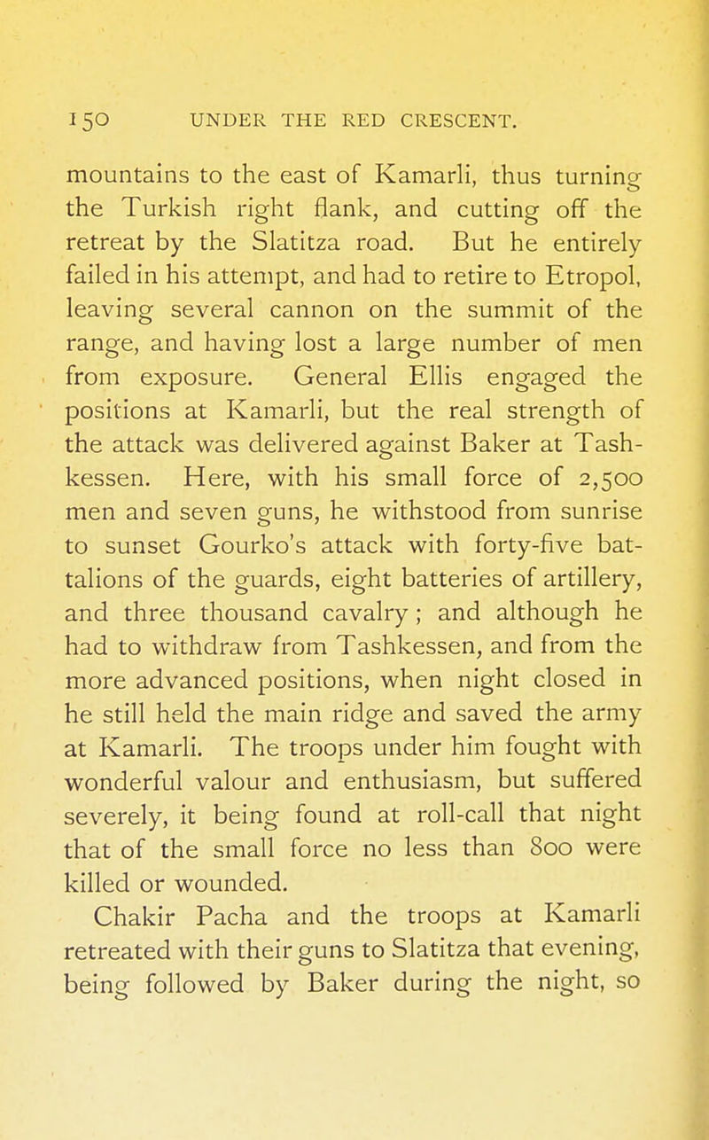 mountains to the east of Kamarli, thus turning the Turkish right flank, and cutting off the retreat by the Slatitza road. But he entirely failed in his attempt, and had to retire to Etropol, leaving several cannon on the summit of the range, and having lost a large number of men from exposure. General Ellis engaged the positions at Kamarli, but the real strength of the attack was delivered against Baker at Tash- kessen. Here, with his small force of 2,500 men and seven guns, he withstood from sunrise to sunset Gourko's attack with forty-five bat- talions of the guards, eight batteries of artillery, and three thousand cavalry; and although he had to withdraw from Tashkessen, and from the more advanced positions, when night closed in he still held the main ridge and saved the army at Kamarli. The troops under him fought with wonderful valour and enthusiasm, but suffered severely, it being found at roll-call that night that of the small force no less than 800 were killed or wounded. Chakir Pacha and the troops at Kamarli retreated with their guns to Slatitza that evening, being followed by Baker during the night, so