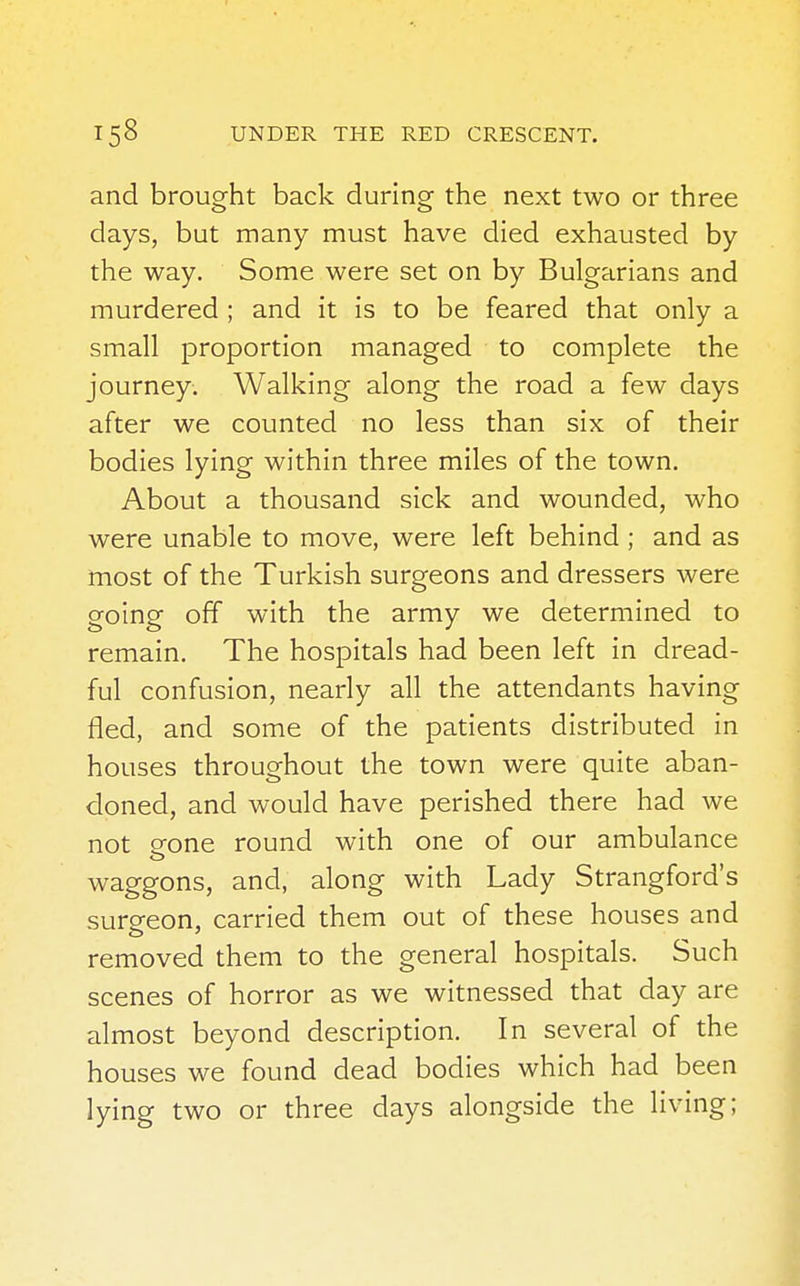 and brought back during the next two or three days, but many must have died exhausted by the way. Some were set on by Bulgarians and murdered ; and it is to be feared that only a small proportion managed to complete the journey. Walking along the road a few days after we counted no less than six of their bodies lying within three miles of the town. About a thousand sick and wounded, who were unable to move, were left behind ; and as most of the Turkish surgeons and dressers were going off with the army we determined to remain. The hospitals had been left in dread- ful confusion, nearly all the attendants having fled, and some of the patients distributed in houses throughout the town were quite aban- doned, and would have perished there had we not eone round with one of our ambulance waggons, and, along with Lady Strangford's surgeon, carried them out of these houses and removed them to the general hospitals. Such scenes of horror as we witnessed that day are almost beyond description. In several of the houses we found dead bodies which had been lying two or three days alongside the living;