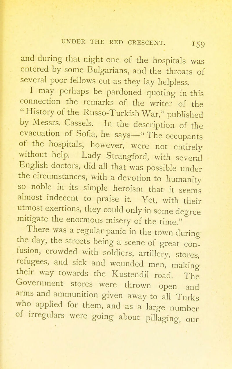 and during that night one of the hospitals was entered by some Bulgarians, and the throats of several poor fellows cut as they lay helpless. I may perhaps be pardoned quoting in this connection the remarks of the writer of the History of the Russo-Turkish War, published by Messrs. Cassels. In the description of the evacuation of Sofia, he says— The occupants of the hospitals, however, were not entirely without help. Lady Strangford, with several English doctors, did all that was possible under the circumstances, with a devotion to humanity so noble in its simple heroism that it seems almost indecent to praise it. Yet, with their utmost exertions, they could only in some degree mitigate the enormous misery of the time. There was a regular panic in the town during the day, the streets being a scene of great con- fusion, crowded with soldiers, artillery, stores, refugees, and sick and wounded men, 'making their way towards the Kustendil road. The Government stores were thrown open and arms and ammunition given away to all Turks who applied for them, and as a large number of irregulars were going about pillaging, our