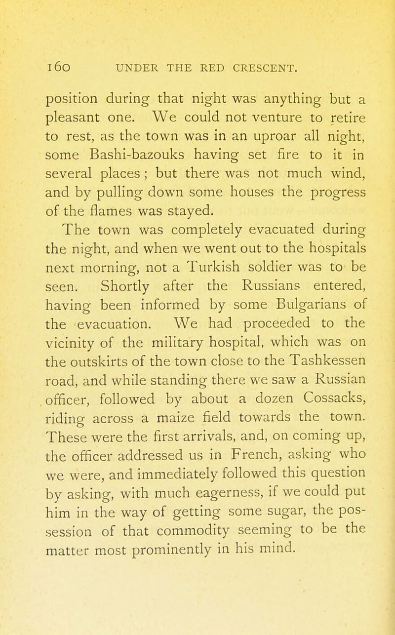 position during that night was anything but a pleasant one. We could not venture to retire to rest, as the town was in an uproar all night, some Bashi-bazouks having set fire to it in several places ; but there was not much wind, and by pulling down some houses the progress of the flames was stayed. The town was completely evacuated during the night, and when we went out to the hospitals next morning, not a Turkish soldier was to be seen. Shortly after the Russians entered, having been informed by some Bulgarians of the evacuation. We had proceeded to the vicinity of the military hospital, which was on the outskirts of the town close to the Tashkessen road, and while standing there we saw a Russian officer, followed by about a dozen Cossacks, riding across a maize field towards the town. These were the first arrivals, and, on coming up, the officer addressed us in French, asking who we were, and immediately followed this question by asking, with much eagerness, if we could put him in the way of getting some sugar, the pos- session of that commodity seeming to be the matter most prominently in his mind.