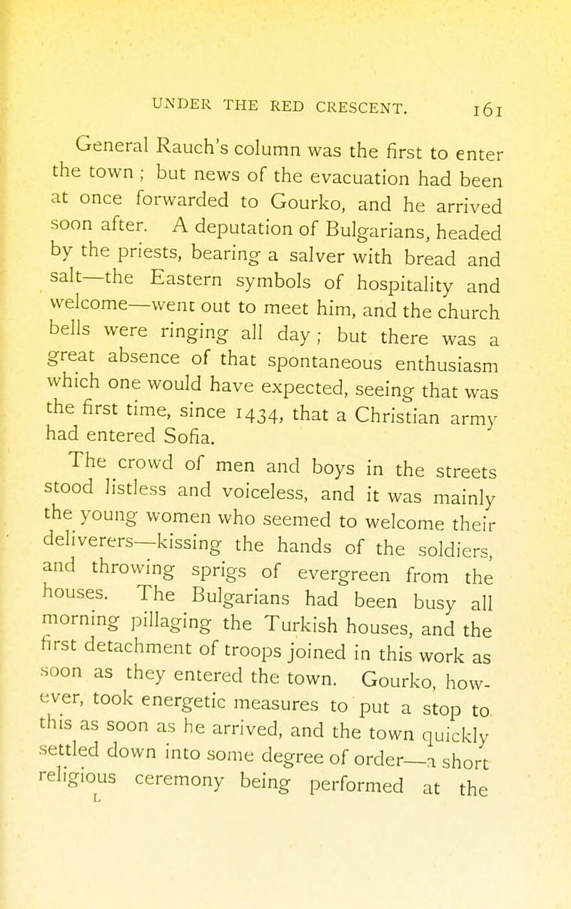General Rauch's column was the first to enter the town ; but news of the evacuation had been at once forwarded to Gourko, and he arrived soon after. A deputation of Bulgarians, headed by the priests, bearing a salver with bread and salt—the Eastern symbols of hospitality and welcome—went out to meet him, and the church bells were ringing all day; but there was a great absence of that spontaneous enthusiasm which one would have expected, seeing that was the first time, since 1434, that a Christian army had entered Sofia. The crowd of men and boys in the streets stood listless and voiceless, and it was mainly the young women who seemed to welcome their deliverers—kissing the hands of the soldiers, and throwing sprigs of evergreen from the houses. The Bulgarians had been busy all morning pillaging the Turkish houses, and the first detachment of troops joined in this work as soon as they entered the town. Gourko, how- ever, took energetic measures to put a stop to this as soon as he arrived, and the town quickly settled down into some degree of order—a short religious ceremony being performed at the