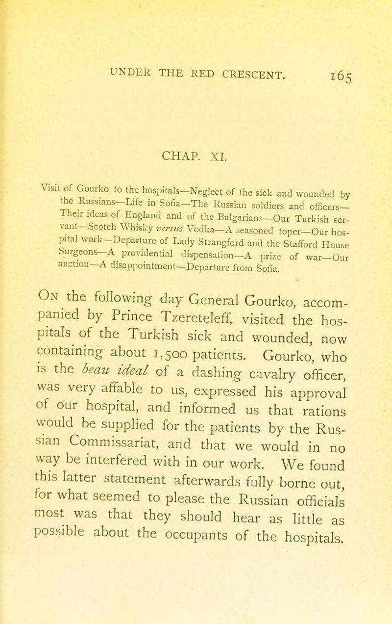 CHAP. XI. Visit of Gourko to the hospitals-Neglect of the sick and wounded by the Russians-Life in Sofia-The Russian soldiers and officers— Their ideas of England and of the Bulgarians-Our Turkish ser- vant-Scotch Whisky versus Vodka—A seasoned toper-Our hos- pital work-Departure of Lady Strangford and the Stafford House Surgeons—A providential dispensation-A prize of war-Our auction—A disappointment—Departure from Sofia, On the following day General Gourko, accom- panied by Prince Tzereteleff, visited the hos- pitals of the Turkish sick and wounded, now containing about 1,500 patients. Gourko, who is the beau ideal of a dashing cavalry officer, was very affable to us, expressed his approval of our hospital, and informed us that rations would be supplied for the patients by the Rus- sian Commissariat, and that we would in no way be interfered with in our work. We found this latter statement afterwards fully borne out, for what seemed to please the Russian officials most was that they should hear as little as possible about the occupants of the hospitals.