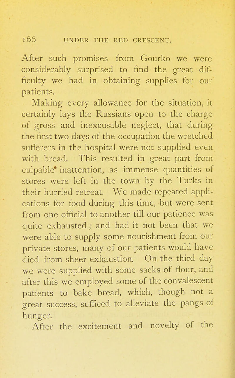 After such promises from Gourko we were considerably surprised to find the great dif- ficulty we had in obtaining supplies for our patients. Making every allowance for the situation, it certainly lays the Russians open to the charge of gross and inexcusable neglect, that during the first two days of the occupation the wretched sufferers in the hospital were not supplied even with bread. This resulted in great part from culpable* inattention, as immense quantities of stores were left in the town by the Turks in their hurried retreat. We made repeated appli- cations for food during this time, but were sent from one official to another till our patience was quite exhausted ; and had it not been that we were able to supply some nourishment from our private stores, many of our patients would have died from sheer exhaustion. On the third day we were supplied with some sacks of flour, and after this we employed some of the convalescent patients to bake bread, which, though not a great success, sufficed to alleviate the pangs of hunger. After the excitement and novelty of the