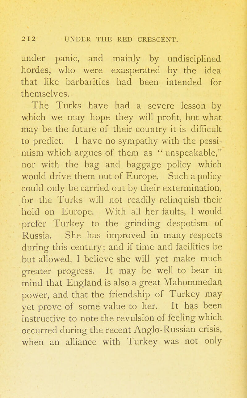 under panic, and mainly by undisciplined hordes, who were exasperated by the idea that like barbarities had been intended for themselves. The Turks have had a severe lesson by which we may hope they will profit, but what may be the future of their country it is difficult to predict. I have no sympathy with the pessi- mism which argues of them as  unspeakable, nor with the bag and baggage policy which would drive them out of Europe. Such a policy could only be carried out by their extermination, for the Turks will not readily relinquish their hold on Europe. With all her faults, I would prefer Turkey to the grinding despotism of Russia. She has improved in many respects during this century; and if time and facilities be but allowed, I believe she will yet make much greater progress. It may be well to bear in mind that England is also a great Mahommedan power, and that the friendship of Turkey may yet prove of some value to her. It has been instructive to note the revulsion of feeling which occurred during the recent Anglo-Russian crisis, when an alliance with Turkey was not only