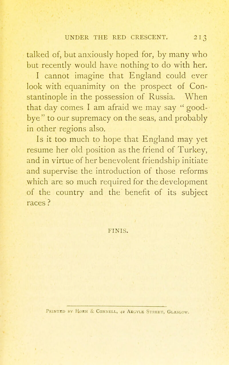 talked of, but anxiously hoped for, by many who but recently would have nothing to do with her. I cannot imagine that England could ever look with equanimity on the prospect of Con- stantinople in the possession of Russia. When that day comes I am afraid we may say  good- bye to our supremacy on the seas, and probably in other regions also. Is it too much to hope that England may yet resume her old position as the friend of Turkey, and in virtue of her benevolent friendship initiate and supervise the introduction of those reforms which are so much required for the development of the country and the benefit of its subject races ? FINIS. Printed by Horn & Conniill, 4a Argylk Street, Glasgow.