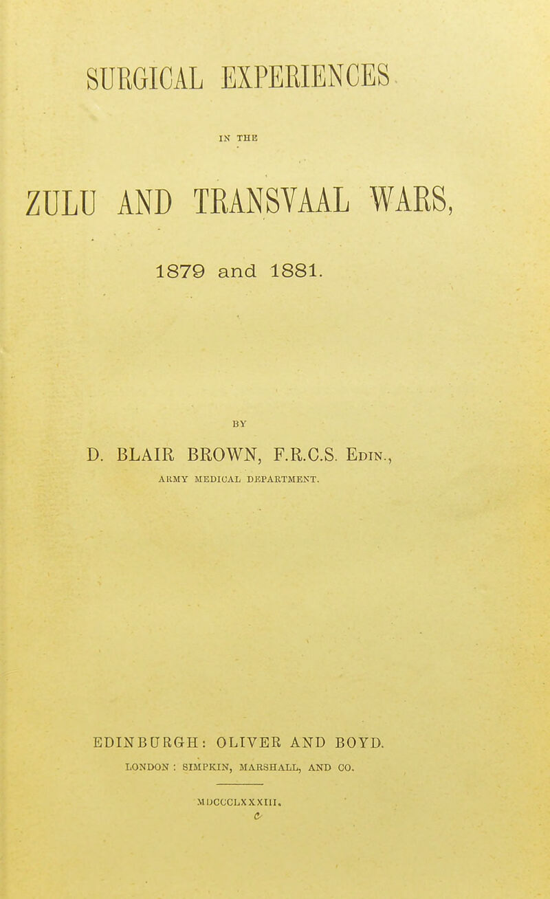 SURGICAL EXPERIENCES IN THE ZULU AND TRANSVAAL WARS, 1879 and 1881. BY D. BLAIR BROWN, F.R.C.S. Edin., ARMY MEDICAL DEPAKTMENT. EDINBURGH: OLIVER AND BOYD. LONDON : SIMPKIN, MARSHALL, AND CO. MUCCCLXXXIII.
