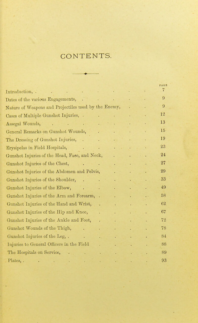 CONTENTS. ♦ n Introduction, Dates of tlie various Engagements, . . . • • 9 Nature of Weapons and Projectiles used by the Enemy, . . 9 Cases of Multiple Gunshot Injuries, . . . • • 12 Assegai Wounds, . . . • ' • • • General Kemarks on Gunshot Wounds, .... 15 The Dressing of Gunshot Injuries, . . . • • 19 Erysipelas in Field Hospitals, . . ... • 23 Gunshot Injuries of the Head, Face, and Neck, ... 24 Gunshot Injuri-es of the Chest, ..... 27 Gunshot Injuries of the Abdomen and Pelvis, ... 29 Gunshot Injuries of the Shoulder, ..... 33 Gunshot Injuries of the Elbow, ..... 49 Gunshot Injuries of the Arm and Forearm, . . . . 58 Gtmshot Injuries of the Hand and Wrist, . . . . 62 Gunshot Injuries of the Hip and Knee, .... 67 Gunshot Injuries of the Ankle and Foot, .... 72 Gunshot Wounds of the Thigh, ..... 78 Gunshot Injuries of the Leg, . . .. . . . 84 Injuries to General Officers in the Field .... 88 The Hospitals on Service, . ..... 89 Plates, ......... 93