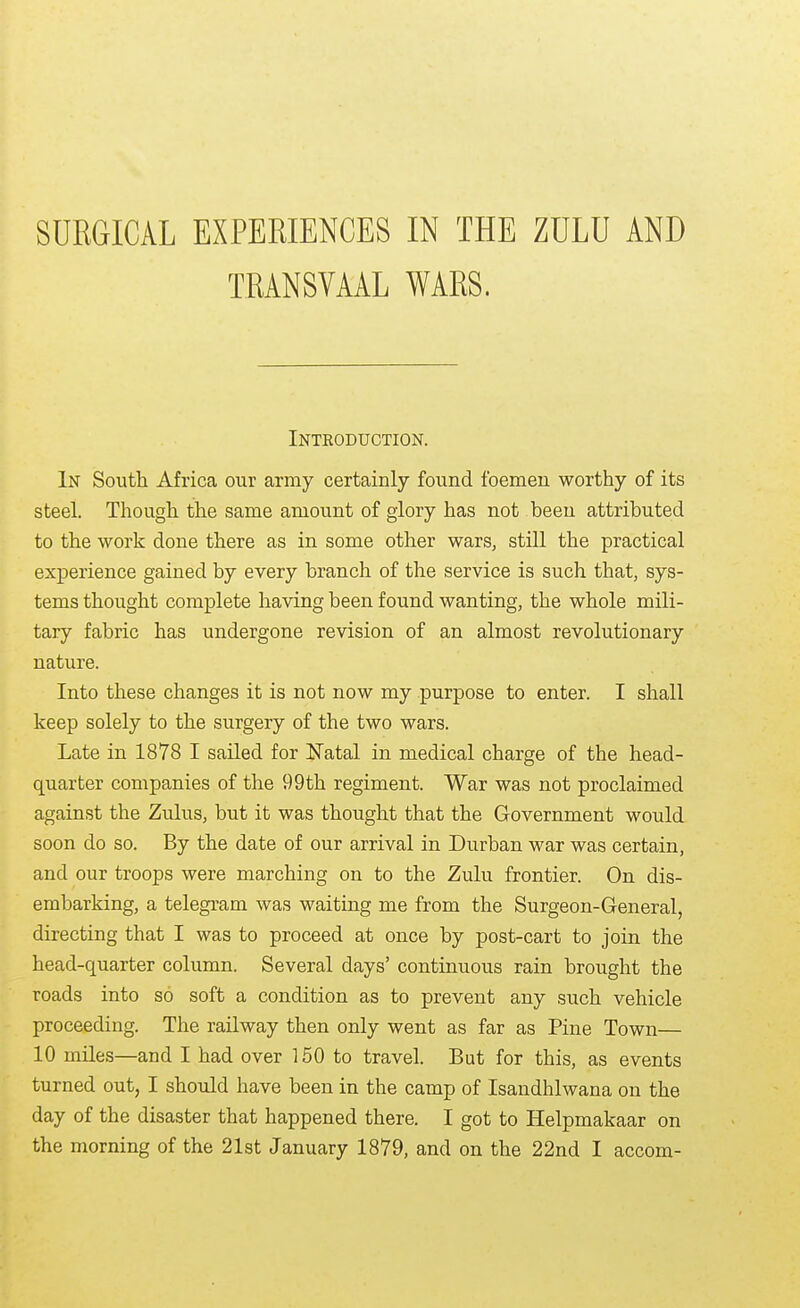 SURGICAL EXPERIENCES IN THE ZULU AND TRANSVAAL WARS. Introduction. In South Africa our army certainly found foemen worthy of its steel. Though the same amount of glory has not been attributed to the work done there as in some other wars, still the practical experience gained by every branch of the service is such that, sys- tems thought complete having been found wanting, the whole mili- tary fabric has undergone revision of an almost revolutionary nature. Into these changes it is not now my purpose to enter. I shall keep solely to the surgery of the two wars. Late in 1878 I sailed for I^Tatal in medical charge of the head- quarter companies of the 99th regiment. War was not proclaimed against the Zulus, but it was thought that the Government would soon do so. By the date of our arrival in Durban war was certain, and our troops were marching on to the Zulu frontier. On dis- embarking, a telegram was waiting me from the Surgeon-General, directing that I was to proceed at once by post-cart to join the head-quarter column. Several days' continuous rain brought the roads into so soft a condition as to prevent any such vehicle proceeding. The railway then only went as far as Pine Town— 10 miles—and I had over 150 to travel. But for this, as events turned out, I should have been in the camp of Isandhlwana on the day of the disaster that happened there. I got to Helpmakaar on the morning of the 21st January 1879, and on the 22nd I accom-