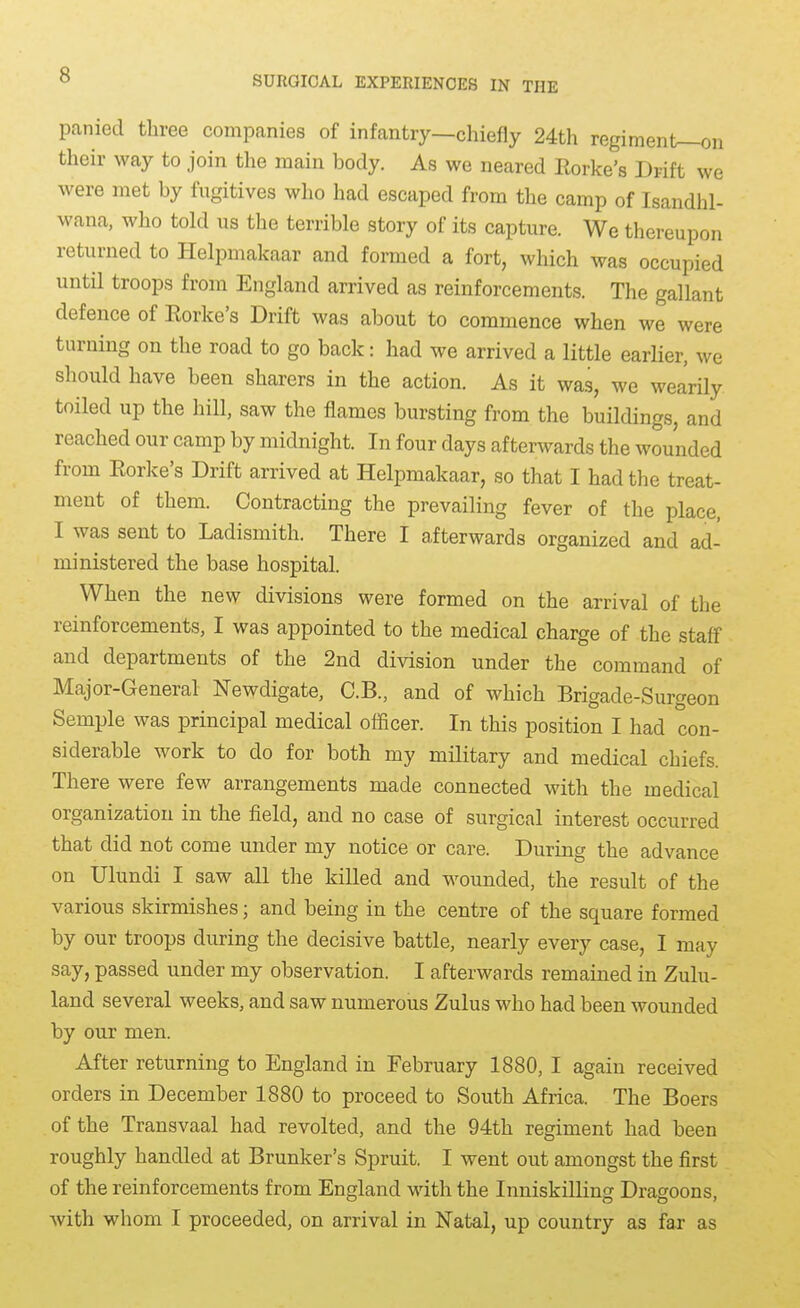 panied three companies of infantry—chiefly 24th regiment—on their way to join the main body. As we neared Eorke's Drift we were met by fugitives who had escaped from the camp of Isandhl- wana, who told us the terrible story of its capture. We thereupon returned to Helpmakaar and formed a fort, which was occupied until troops from England arrived as reinforcements. The gallant defence of Eorke's Drift was about to commence when we were turning on the road to go back: had we arrived a little earlier, we should have been sharers in the action. As it was, we wearily toiled up the hill, saw the flames bursting from the buildings, and reached our camp by midnight. In four days afterwards the wounded from Eorke's Drift arrived at Helpmakaar, so that I had the treat- ment of them. Contracting the prevailing fever of the place, I was sent to Ladismith. There I aiterwards organized and ad- ministered the base hospital. When the new divisions were formed on the arrival of the reinforcements, I was appointed to the medical charge of the staff and departments of the 2nd division under the command of Major-General Newdigate, C.B., and of which Brigade-Surgeon Semple was principal medical officer. In this position I had con- siderable work to do for both my military and medical chiefs. There were few arrangements made connected with the medical organization in the field, and no case of surgical interest occurred that did not come under my notice or care. During the advance on Ulundi I saw all tlie killed and wounded, the result of the various skirmishes; and being in the centre of the square formed by our troops during the decisive battle, nearly every case, I may say, passed under my observation. I afterwards remained in Zulu- land several weeks, and saw numerous Zulus who had been wounded by our men. After returning to England in February 1880, I again received orders in December 1880 to proceed to South Africa. The Boers of the Transvaal had revolted, and the 94th regiment had been roughly handled at Brunker's Spruit. I went out amongst the first of the reinforcements from England with the InniskiUing Dragoons, with whom I proceeded, on arrival in Natal, up country as fax as