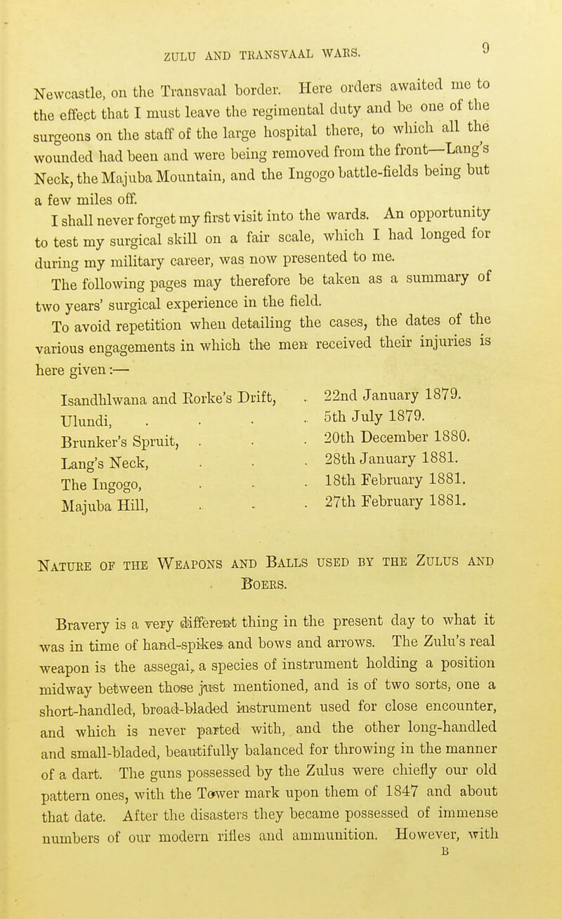 Newcastle, on the Transvaal border. Here orders awaited me to the effect that I must leave the regimental duty and be one of the surgeons on the staff of the large hospital there, to which all the wounded had been and were being removed from the front—Lang's Neck, the Majuba Mountain, and the Ingogo battle-fields being but a few miles off. I shall never forget my first visit into the wards. An opportunity to test my surgical skill on a fair scale, which I had longed for during my military career, was now presented to me. The following pages may therefore be taken as a summary of two years' surgical experience in the field. To avoid repetition when detailing the cases, the dates of the various engagements in which the men received their injuries is here given:— Isandhlwana and Eorke's Drift, . 22nd January 1879. Ulundi, 5th July 1879. Brunker's Spruit, Lang's Neck, The Ingogo, Majuba Hill, 20th December 1880. 28th January 1881. 18th February 1881. 27th February 1881. Nature of the Weapons and Balls used by the Zulus and Boers. Bravery is a very different thing in the present day to what it was in time of hand-spikes and bows and arrows. The Zulu's real weapon is the assegai, a species of instrument holding a position midway between those joist mentioned, and is of two sorts, one a short-handled, broad-bladed instrument used for close encounter, and which is never parted with, and the other long-handled and small-bladed, beautifully balanced for throwing in the manner of a dart. The guns possessed by the Zulus were chiefly our old pattern ones, with the Tower mark upon them of 1847 and about that date. After the disasters they became possessed of immense numbers of our modern rifles and ammunition. However, with B