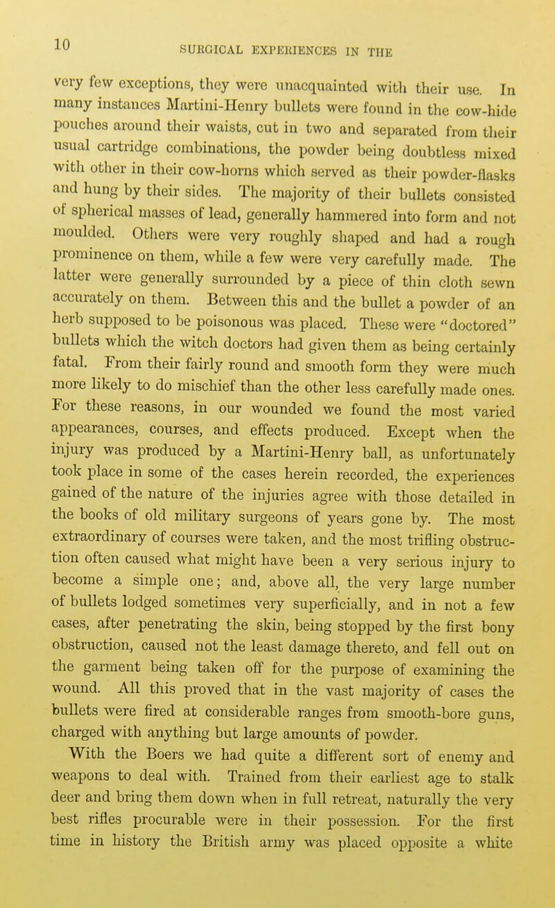 SURGICAL EXPERIENCES IN THE very few exceptions, they were unacquainted with their use. In many instances Martini-Henry bullets were found in the cow-hide pouches around their waists, cut in two and separated from their usual cartridge combinations, the powder being doubtless mixed witli other in their cow-horns which served as their powder-flasks and hung by their sides. The majority of their bullets consisted of spherical masses of lead, generally hammered into form and not moulded. Otliers were very roughly shaped and had a rough prominence on them, while a few were very carefully made. The latter were generally surrounded by a piece of thin cloth sewn accurately on them. Between this and the bullet a powder of an herb supposed to be poisonous was placed. These were doctored buUets which the witch doctors had given them as being certainly fatal. From their fairly round and smooth form they were much more likely to do mischief than the other less carefully made ones. For these reasons, in our wounded we found the most varied appearances, courses, and effects produced. Except when the injury was produced by a Martini-Henry ball, as unfortunately took place in some of the cases herein recorded, the experiences gained of the nature of the injuries agree with those detailed in the books of old military surgeons of years gone by. The most extraordinary of courses were taken, and the most trifling obstruc- tion often caused what might have been a very serious injury to become a simple one; and, above all, the very large number of bullets lodged sometimes very superficially, and in not a few cases, after penetrating the skin, being stopped by the first bony obstruction, caused not the least damage thereto, and fell out on the garment being taken off for the purpose of examining the wound. All this proved that in the vast majority of cases the bullets were fired at considerable ranges from smooth-bore guns, charged with anything but large amounts of powder. With the Boers we had quite a different sort of enemy and weapons to deal with. Trained from their earliest age to stalk deer and bring them down when in full retreat, naturally the very best rifles procurable were in their possession. For the first time in history the British army was placed opposite a white
