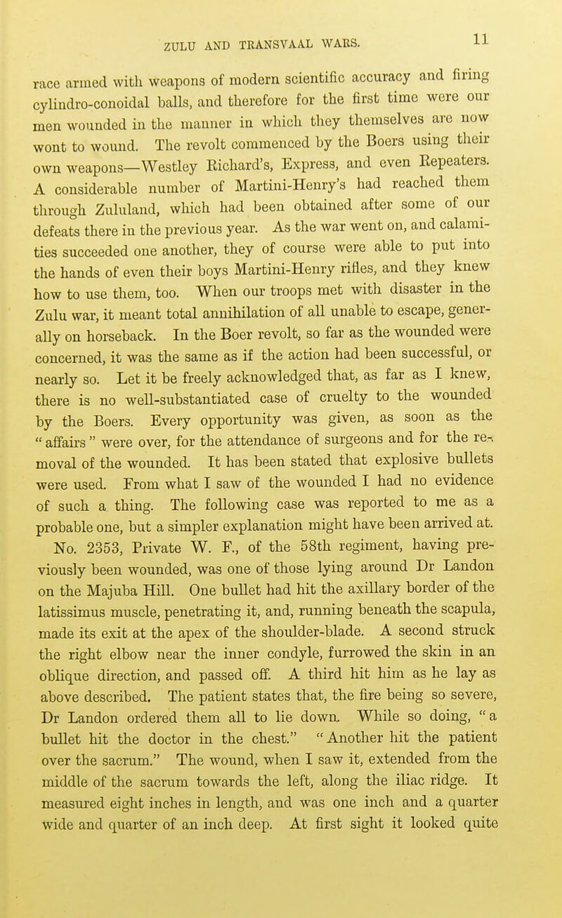 race arined with weapons of modern scientific accuracy and firing cylindro-conoidal balls, and therefore for the first time were our men wounded in the manner in which they themselves are now wont to wound. The revolt commenced by the Boers using their own weapons—Westley Richard's, Express, and even Eepeaters. A considerable number of Martini-Henry's had reached them through Zululand, which had been obtained after some of our defeats there in the previous year. As the war went on, and calami- ties succeeded one another, they of course were able to put into the hands of even their boys Martini-Henry rifles, and they knew how to use them, too. When our troops met with disaster in the Zulu war, it meant total annihilation of all unable to escape, gener- aUy on horseback. In the Boer revolt, so far as the wounded were concerned, it was the same as if the action had been successful, or nearly so. Let it be freely acknowledged that, as far as I knew, there is no well-substantiated case of cruelty to the wounded by the Boers. Every opportunity was given, as soon as the  affairs  were over, for the attendance of surgeons and for the re-, moval of the wounded. It has been stated that explosive bullets were used. From what I saw of the wounded I had no evidence of such a thing. The following case was reported to me as a probable one, but a simpler explanation might have been arrived at. No. 2353, Private W. F., of the 58th regiment, having pre- viously been wounded, was one of those lying around Dr Landon on the Majuba Hill. One buUet had hit the axillary border of the latissimus muscle, penetrating it, and, running beneath the scapula, made its exit at the apex of the shoulder-blade. A second struck the right elbow near the inner condyle, furrowed the skin in an oblique direction, and passed off. A third hit him as he lay as above described. The patient states that, the fire being so severe, Dr Landon ordered them all to lie down. While so doing, a buUet hit the doctor in the chest.  Another hit the patient over the sacrum. The wound, when I saw it, extended from the middle of the sacrum towards the left, along the iliac ridge. It measured eight inches in length, and was one inch and a quarter wide and quarter of an inch deep. At first sight it looked quite
