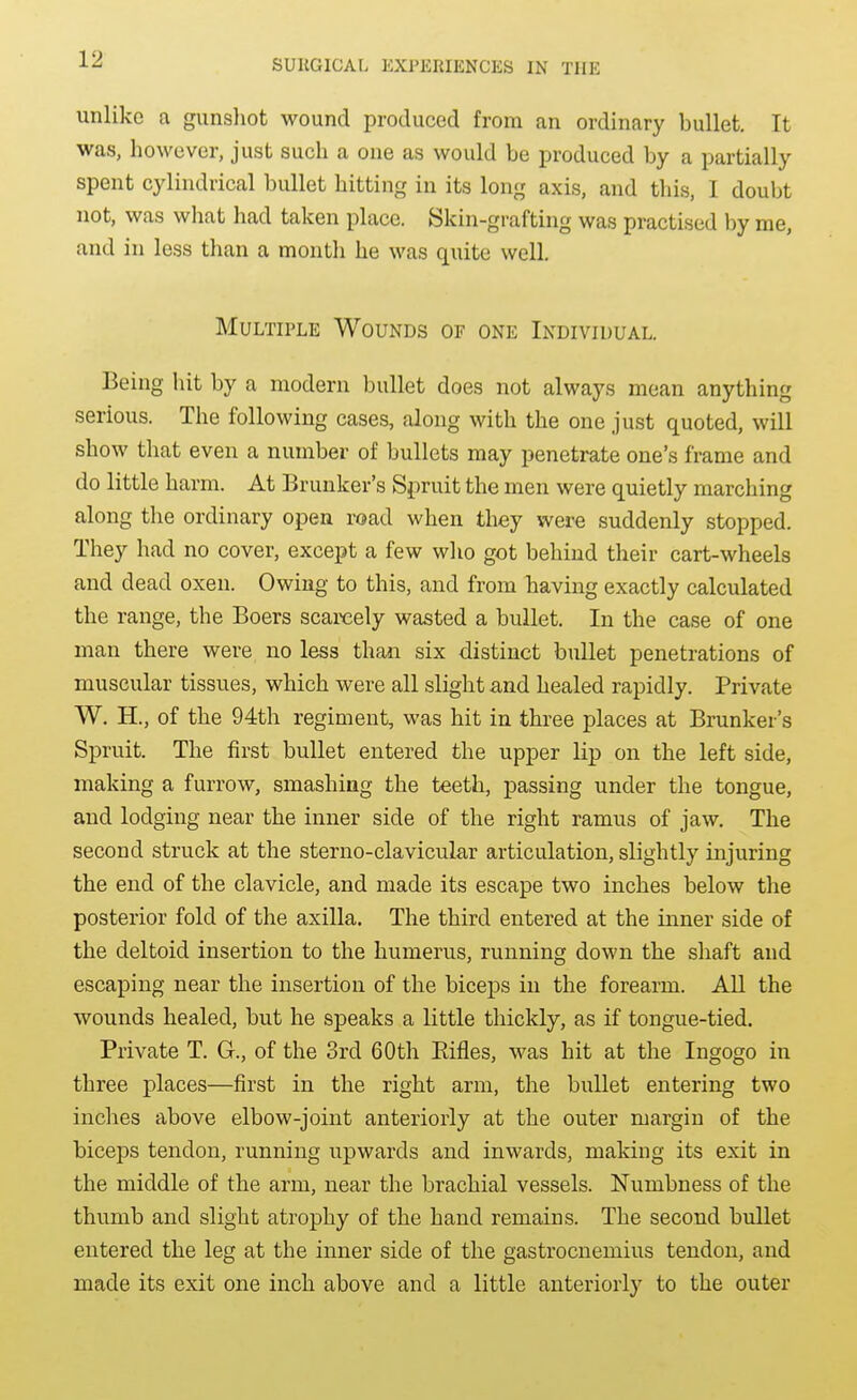 unlike a gunsliot wound produced from an ordinary bullet. It was, however, just such a one as would be produced by a partially spent cylindrical bullet hitting in its long axis, and this, I doubt not, was what had taken place. Skin-grafting was practised by me, and in less than a montli he was quite well. Multiple Wounds of one Individual. Being hit by a modern bullet does not always mean anything serious. The following cases, along with the one just quoted, will show that even a number of bullets may penetrate one's frame and do little harm. At Brunker's Spruit the men were quietly marching along the ordinary open road when they were suddenly stopped. They had no cover, except a few who got behind their cart-wheels and dead oxen. Owing to this, and from having exactly calculated the range, the Boers scarcely wasted a bullet. In the case of one man there were no less than six distinct bullet penetrations of muscular tissues, which were all slight and healed rapidly. Private W. H., of the 94th regiment, was hit in three places at Brunker's Spruit. The first bullet entered the upper lip on the left side, making a furrow, smashing the teeth, passing under the tongue, and lodging near the inner side of the right ramus of jaw. The second struck at the sterno-clavicular articulation, slightly injuring the end of the clavicle, and made its escape two inches below the posterior fold of the axilla. The third entered at the inner side of the deltoid insertion to the humerus, running down the shaft and escaping near the insertion of the biceps in the forearm. All the wounds healed, but he speaks a little thickly, as if tongue-tied. Private T. G., of the 3rd 60th Eifles, was hit at the Ingogo in three places—first in the right arm, the bullet entering two inches above elbow-joint anteriorly at the outer margin of the biceps tendon, running upwards and inwards, making its exit in the middle of the arm, near the brachial vessels. Numbness of the thumb and slight atrophy of the hand remains. The second bullet entered the leg at the inner side of the gastrocnemius tendon, and made its exit one inch above and a little anteriorly to the outer