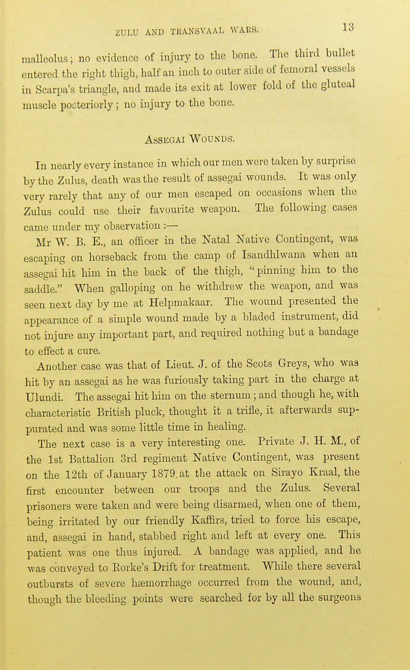malleolus; no evidence of injury to the bone. The third bullet entered the right thigh, half an inch to outer side of femoral vessels in Scarpa's triangle, and made its exit at lower fold of the gluteal muscle posteriorly; no injury to the bone. Assegai Wounds. In nearly every instance in which our men were taken by surprise by the Zulus, death was the result of assegai wounds. It was only very rarely that any of our men escaped on occasions when the Zulus could use their favourite weapon. The following cases came under my observation :— Mr W. B. E., an officer in the Natal Native Contingent, was escaping on horseback from the camp of Isandhlwana when an assegai hit him in the back of the thigh,  pinning him to the saddle. When galloping on he withdrew the weapon, and was seen next day by me at Helpmakaar. The wound presented the appearance of a simple wound made by a bladed instrument, did not injure any important part, and required nothing but a bandage to effect a cure. Another case was that of Lieut. J. of the Scots Greys, who was hit by an assegai as he was furiously taking part in the charge at Ulundi. The assegai hit him on the sternum; and though he, with characteristic British pluck, thought it a trifle, it afterwards sup- purated and was some little time in healing. The next case is a very interesting one. Private J. H. M., of the 1st Battalion 3rd regiment Native Contingent, was present on the 12th of January 1879. at the attack on Sirayo Kraal, the first encounter between our troops and the Zulus. Several prisoners were taken and were being disarmed, when one of them, being irritated by our friendly Kaffirs, tried to force his escape, and, assegai in hand, stabbed right and left at every one. This patient was one thus injured. A bandage was applied, and he was conveyed to Korke's Drift for treatment. While there several outbursts of severe htemorrhage occurred from the wound, and, though the bleedmg points were searched for by all the surgeons