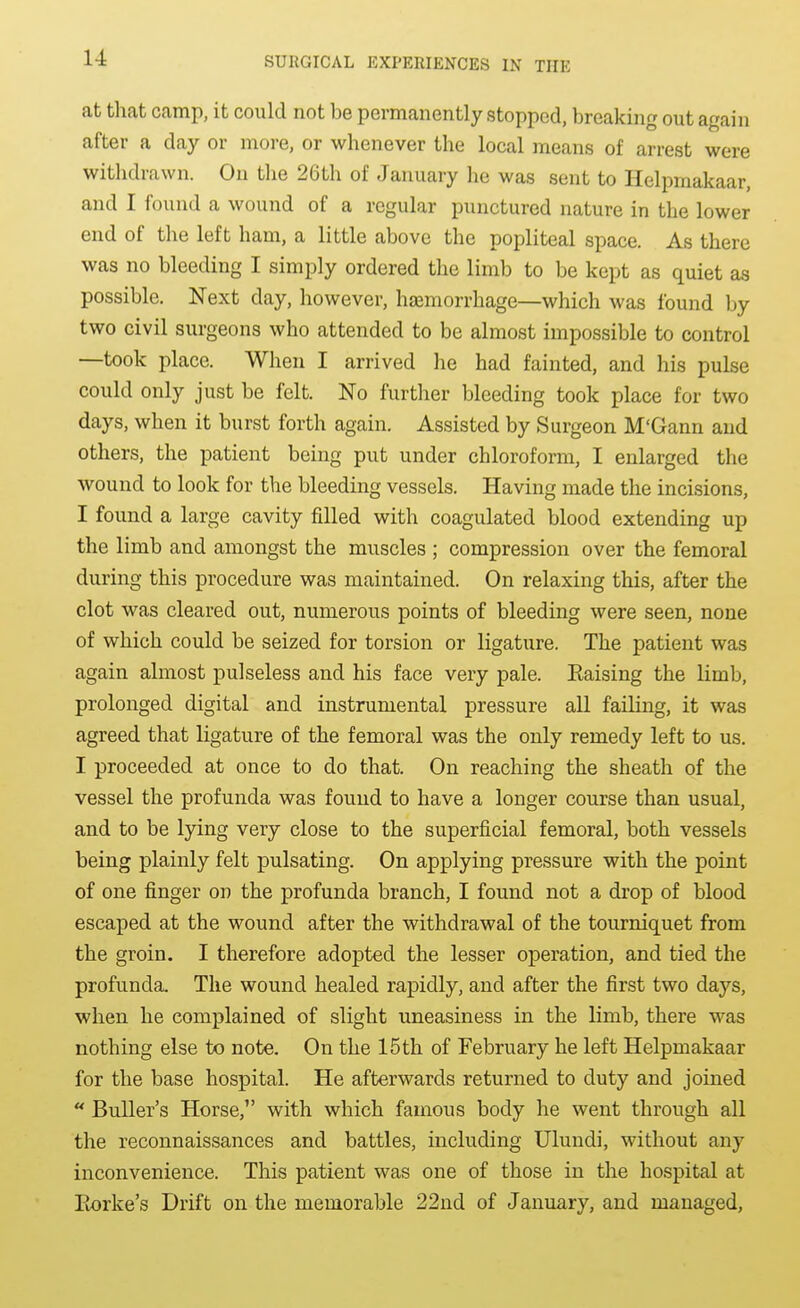 at that camp, it could not be permanently stopped, breaking out again after a day or more, or whenever the local means of arrest were withdrawn. On the 26th of January he was sent to Helpmakaar, and I found a wound of a regular punctured nature in the lower end of the left ham, a little above the popliteal space. As there was no bleeding I simply ordered the limb to be kept as quiet as possible. Next day, however, h£emorrhage—which was found by two civil surgeons who attended to be almost impossible to control —took place. When I arrived he had fainted, and his pulse could only just be felt. No further bleeding took place for two days, when it burst forth again. Assisted by Surgeon M'Gann and others, the patient being put under chloroform, I enlarged the wound to look for the bleeding vessels. Having made the incisions, I found a large cavity filled with coagulated blood extending up the limb and amongst the muscles ; compression over the femoral during this procedure was maintained. On relaxing this, after the clot was cleared out, numerous points of bleeding were seen, none of which could be seized for torsion or ligature. The patient was again almost pulseless and his face very pale. Eaising the limb, prolonged digital and instrumental pressure all failing, it was agreed that ligature of the femoral was the only remedy left to us. I proceeded at once to do that. On reaching the sheath of the vessel the profunda was found to have a longer course than usual, and to be lying very close to the superficial femoral, both vessels being plainly felt pulsating. On applying pressure with the point of one finger on the profunda branch, I found not a drop of blood escaped at the wound after the withdrawal of the tourniquet from the groin. I therefore adopted the lesser operation, and tied the profunda. The wound healed rapidly, and after the first two days, when he complained of slight uneasiness in the limb, there was nothing else to note. On the 15th of February he left Helpmakaar for the base hospital. He afterwards returned to duty and joined Buller's Horse, with which famous body he went through all the reconnaissances and battles, including Ulundi, without any inconvenience. This patient was one of those in the hospital at Piorke's Drift on the memorable 22nd of January, and managed,