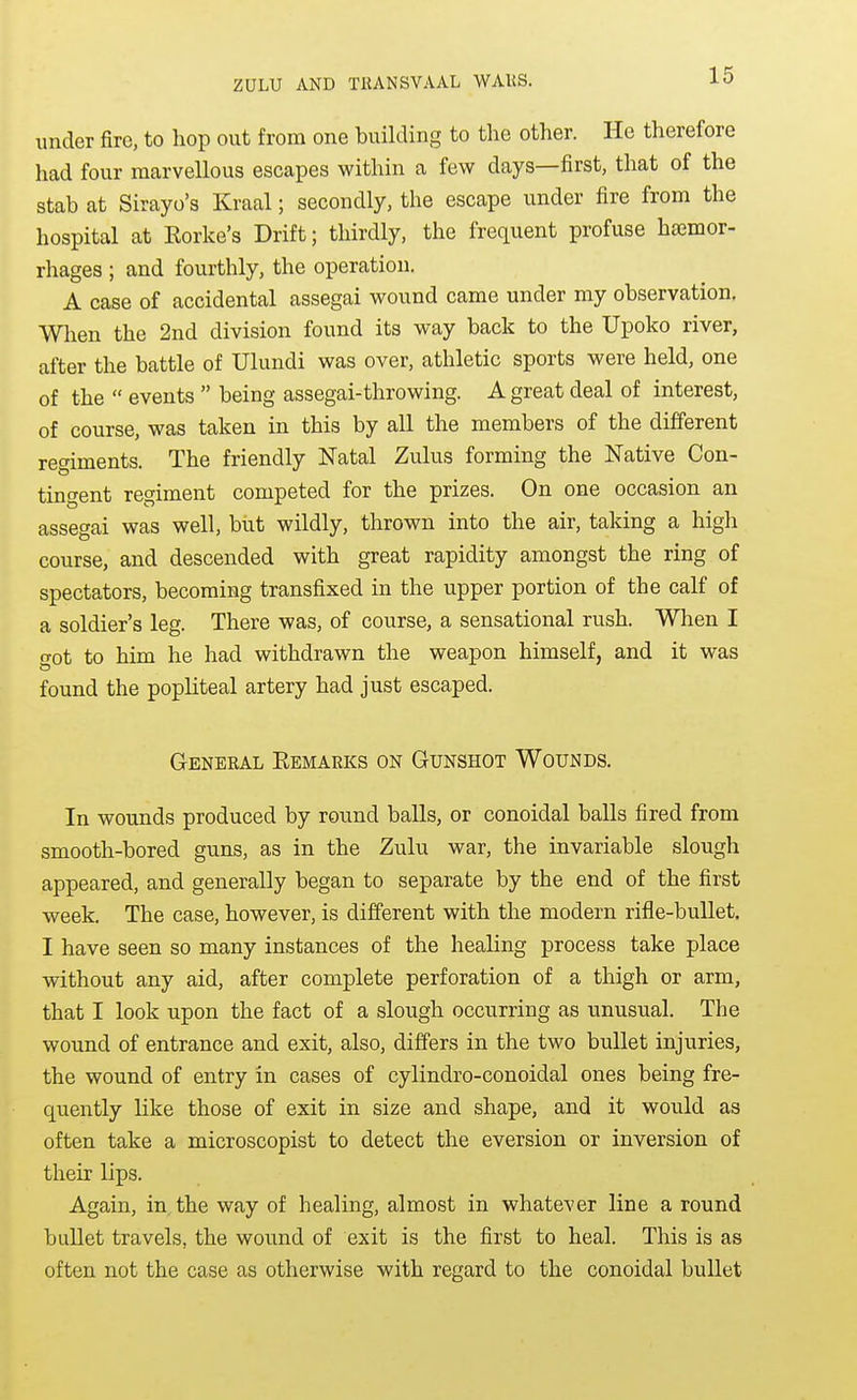 under fire, to hop out from one building to the other. He therefore had four marvellous escapes within a few days—first, that of the stab at Sirayo's Kraal; secondly, the escape under fire from the hospital at Eorke's Drift; thirdly, the frequent profuse hasmor- rhages ; and fourthly, the operation. A case of accidental assegai wound came under my observation. When the 2nd division found its way back to the Upoko river, after the battle of Ulundi was over, athletic sports were held, one of the events being assegai-throwing. A great deal of interest, of course, was taken in this by all the members of the different regiments. The friendly Natal Zulus forming the Native Con- tingent regiment competed for the prizes. On one occasion an assegai was well, but wildly, thrown into the air, taking a high course, and descended with great rapidity amongst the ring of spectators, becoming transfixed in the upper portion of the calf of a soldier's leg. There was, of course, a sensational rush. When I o-ot to him he had withdrawn the weapon himself, and it was found the popliteal artery had just escaped. General Remarks on Gunshot Wounds. In wounds produced by round balls, or conoidal balls fired from smooth-bored guns, as in the Zulu war, the invariable slough appeared, and generally began to separate by the end of the first week. The case, however, is different with the modern rifle-bullet. I have seen so many instances of the healing process take place without any aid, after complete perforation of a thigh or arm, that I look upon the fact of a slough occurring as unusual. The wound of entrance and exit, also, differs in the two bullet injuries, the wound of entry in cases of cylindro-conoidal ones being fre- quently like those of exit in size and shape, and it would as often take a microscopist to detect the eversion or inversion of their lips. Again, in, the way of healing, almost in whatever line a round bullet travels, the wound of exit is the first to heal. This is as often not the case as otherwise with regard to the conoidal bullet