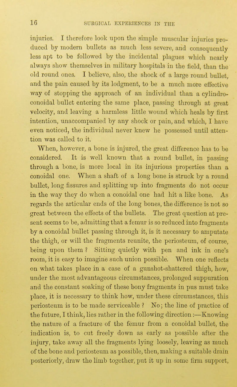 injuries. I therefore look upon the simple muscular injuries pro- duced by modern bullets as much less severe, and consequently less apt to be followed by the incidental plagues which nearly always show themselves in military hospitals in the field, than the old round ones. I believe, also, the shock of a large round bullet, and the pain caused by its lodgment, to be a much more effective way of stopping the approach of an individual than a cylindro- conoidal bullet entering the same place, passing through at great velocity, and leaving a harmless little wound which heals by first intention, unaccompanied by any shock or pain, and which, I have even noticed, the individual never knew he possessed until atten- tion was called to it. When, however, a bone is injured, the great difference has to be considered. It is well known that a round bullet, in passing through a bone, is more local in its injurious properties than a conoidal one. When a shaft of a long bone is struck by a round bullet, long fissures and splitting up into fragments do not occur in the way they do when a conoidal one had hit a like bone. As regards the articular ends of the long bones, the difference is not so great between the effects of the bullets. The great question at pre- sent seems to be, admitting that a femur is so reduced into fragments by a conoidal bullet passing through it, is it necessary to amputate the thigh, or will the fragments reunite, the periosteum, of course, being upon them ? Sitting quietly with pen and ink in one's room, it is easy to imagine such union possible. When one reflects on what takes place in a case of a gunshot-shattered thigh, how, under the most advantageous circumstances, prolonged suppuration and the constant soaking of these bony fragments in pus must take place, it is necessary to think how, under these circumstances, this periosteum is to be made serviceable ? No; the line of practice of the future, I think, lies rather in the following direction:—Knowing the nature of a fracture of the femur from a conoidal bullet, the indication is, to cut freely down as early as possible after the injury, take away all the fragments lying loosely, leaving as much of the bone and periosteum as possible, then, making a suitable drain posteriorly, draw the limb together, put it up in some firm support,