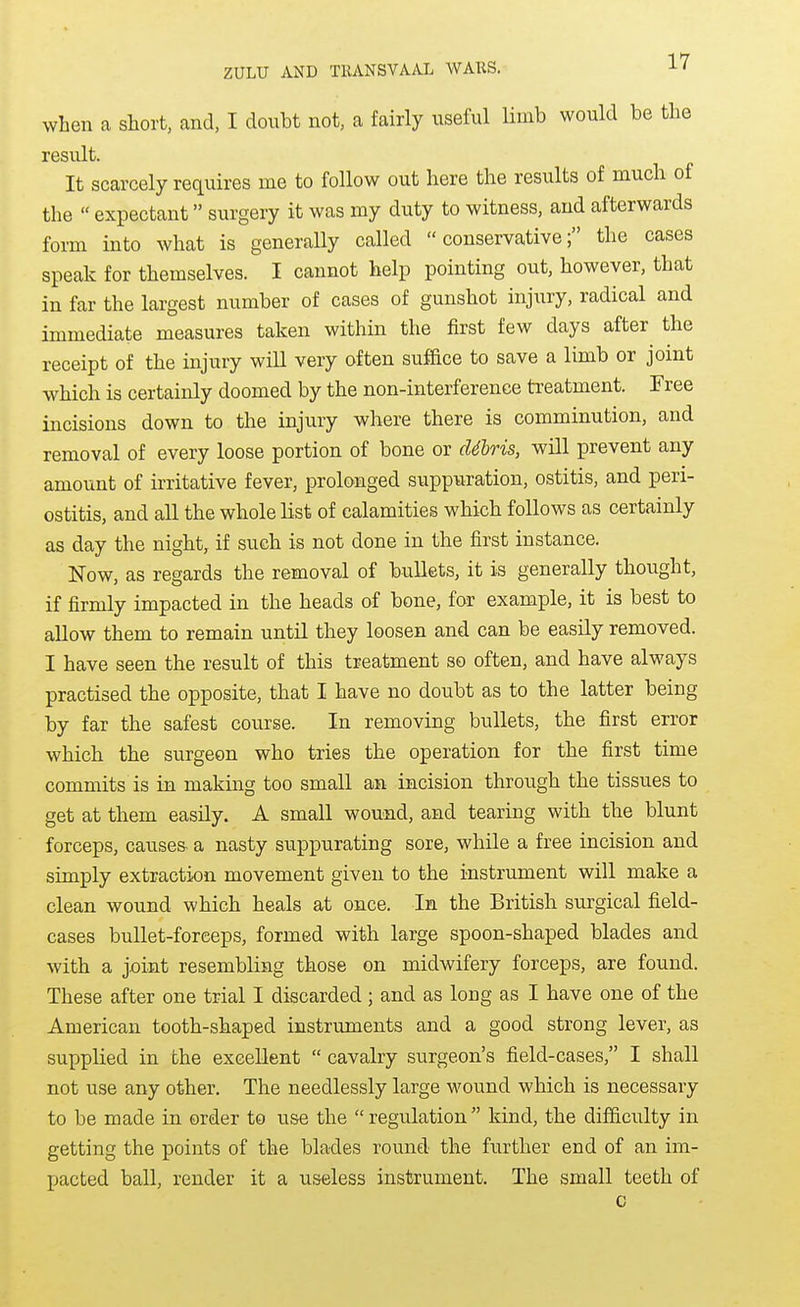 when a short, and, I doubt not, a fairly useful limb would be the result. It scarcely requires me to follow out here the results of much of the « expectant surgery it was my duty to witness, and afterwards form into what is generally called conservative; the cases speak for themselves. I cannot help pointing out, however, that in far the largest number of cases of gunshot injury, radical and immediate measures taken within the first few days after the receipt of the injury will very often suffice to save a limb or joint which is certainly doomed by the non-interference treatment. Free incisions down to the injury where there is comminution, and removal of every loose portion of bone or d4lris, will prevent any amount of irritative fever, prolonged suppuration, ostitis, and peri- ostitis, and all the whole list of calamities which follows as certainly as day the night, if such is not done in the first instance. Now, as regards the removal of bullets, it is generally thought, if firmly impacted in the heads of bone, for example, it is best to allow them to remain until they loosen and can be easily removed. I have seen the result of this treatment so often, and have always practised the opposite, that I have no doubt as to the latter being by far the safest course. In removing bullets, the first error which the surgeon who tries the operation for the first time commits is in making too small an incision through the tissues to get at them easily. A small wound, and tearing with the blunt forceps, causes, a nasty suppurating sore, while a free incision and simply extraction movement given to the instrument will make a clean wound which heals at once. In the British surgical field- cases bullet-forceps, formed with large spoon-shaped blades and with a joint resembling those on midwifery forceps, are found. These after one trial I discarded ; and as long as I have one of the American tooth-shaped instruments and a good strong lever, as supplied in the excellent cavalry surgeon's field-cases, I shall not use any other. The needlessly large wound which is necessary to be made in order to use the regulation kind, the difficulty in getting the points of the blades round- the further end of an im- pacted ball, render it a useless instrument. The small teeth of c